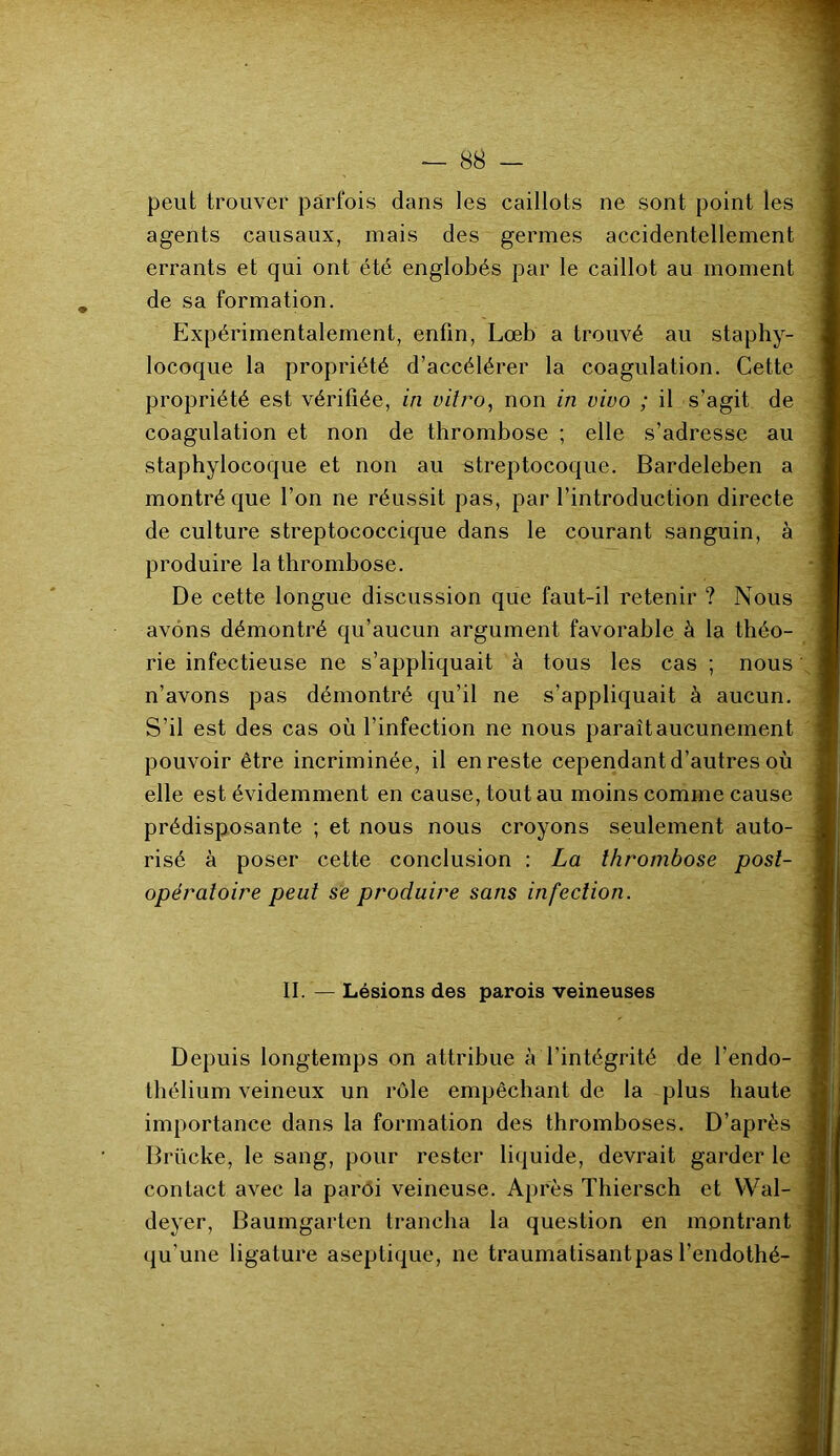 peut trouver parfois dans les caillots ne sont point les agents causaux, mais des germes accidentellement errants et qui ont été englobés par le caillot au moment de sa formation. Expérimentalement, enfin, Lœb a trouvé au staphy- locoque la propriété d’accélérer la coagulation. Cette propriété est vérifiée, in vitro, non in vivo ; il s’agit de coagulation et non de thrombose ; elle s’adresse au staphylocoque et non au streptocoque. Bardeleben a montré que l’on ne réussit pas, par l’introduction directe de culture streptococcique dans le courant sanguin, à produire la thrombose. De cette longue discussion que faut-il retenir ? Nous avons démontré qu’aucun argument favorable à la théo- rie infectieuse ne s’appliquait à tous les cas ; nous n’avons pas démontré qu’il ne s’appliquait à aucun. S’il est des cas où l’infection ne nous paraît aucunement pouvoir être incriminée, il en reste cependant d’autres où elle est évidemment en cause, tout au moins comme cause prédisposante ; et nous nous croyons seulement auto- risé à poser cette conclusion : La thrombose post- opératoire peut se produire sans infection. II. — Lésions des parois veineuses Depuis longtemps on attribue à l’intégrité de l’endo- thélium veineux un rôle empêchant de la plus haute importance dans la formation des thromboses. D’après Brücke, le sang, pour rester liquide, devrait garder le contact avec la paroi veineuse. Après Thiersch et YVal- deyer, Baumgarten trancha la question en montrant qu’une ligature aseptique, ne traumatisant pas l’endothé-