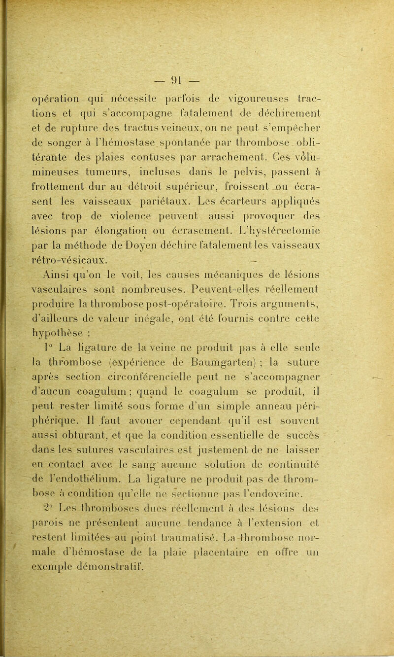 opération qui nécessite parfois de vigoureuses trac- tions et qui s’accompagne fatalement de déchirement et de rupture des tractus veineux, on ne peut s’empêcher de songer à l'hémostase spontanée par thrombose obli- térante des plaies contuses par arrachement. Ces volu- mineuses tumeurs, incluses dans le pelvis, passent à frottement dur au détroit supérieur, froissent _nu écra- sent les vaisseaux pariétaux. Les écarteurs appliqués avec trop de violence peuvent aussi provoquer des lésions par élongation ou écrasement. L’hystérectomie par la méthode de Doyen déchire fatalement les vaisseaux rétro-vésicaux. — Ainsi qu’on le voit, les causes mécaniques de lésions vasculaires sont nombreuses. Peuvent-elles réellement produire la thrombose post-opératoire. Trois arguments, d’ailleurs de valeur inégale, ont été fournis contre cette hypothèse : 1° La ligature de la veine ne produit pas à elle seule la thrombose (expérience de Baumgarten) ; la suture après section circonférencielle peut ne s’accompagner d’aucun coagulum ; quand le coagulum se produit, il peut rester limité sous forme d’un simple anneau péri- phérique. Il faut avouer cependant qu'il est souvent aussi obturant, et que la condition essentielle de succès dans les sutures vasculaires est justement de ne laisser en contact avec le sang aucune solution de continuité de l’endothélium. La ligature ne produit pas de throm- bose à condition qu’elle ne sectionne pas l’cndoveine. 2° Les thromboses dues réellement à des lésions des parois ne présentent aucune tendance à l'extension et restent limitées au point traumatisé. La thrombose nor- male d’hémostase de la plaie placentaire en offre un exemple démonstratif.