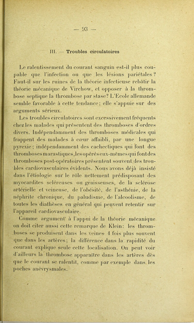 III. — Troubles circulatoires Le ralentissement du courant sanguin est-il plus cou- pable que l’infection ou que les lésions pariétales ? Faut-il sur les ruines de la théorie infectieuse rebâtir la théorie mécanique de Virchow, et opposer à la throm- bose septique la thrombose par stase? L’Ecole allemande semble favorable à cette tendance ; elle s’appuie sur des arguments sérieux. Les troubles circulatoires sont excessivement fréquents chez les malades qui présentent des thromboses d’ordres divers. Indépendamment des thromboses médicales qui frappent des malades à cœur affaibli, par une longue pyrexie ; indépendamment des cachectiques qui font des thromboses marastiques,les opérés eux-mêmes qui font des thromboses post-opératoires présentent souvent des trou- bles cardiovasculaires évidents. Nous avons déjà insisté dans l’étiologie sur le rôle nettement prédisposant des myocardites scléreuses ou graisseuses, de la sclérose artérielle et veineuse, de l’obésité, de l’asthénie, de la néphrite chronique, du paludisme, de l'alcoolisme, de toutes les diathèses en général qui peuvent retentir sur l’appareil cardiovasculaire. Comme argument1 à l’appui de la théorie mécanique on doit citer aussi cette remarque de Klein: les throm- boses se produisent dans les veines- 4 fois plus souvent que dans les artères; la différence dans la rapidité du courant explique seule cette localisation. On peut voir d’ailleurs la thrombose apparaître dans les artères dès que le courant se ralentit, comme par exemple dans les poches anévrysmales.