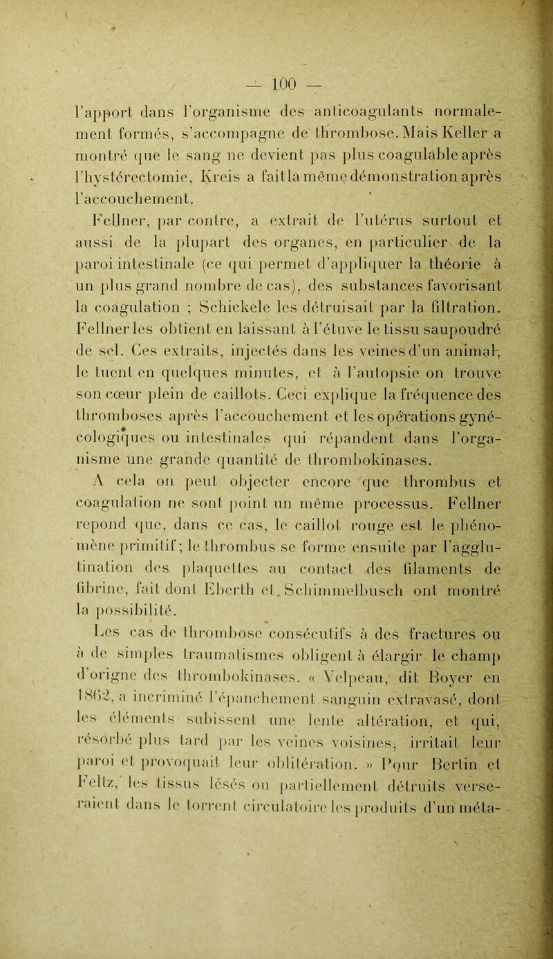 l’apport dans l’organisme des anticoagulants normale- ment formés, s’accompagne de thrombose. Mais Keller a montré que le sang ne devient pas plus coagulable après rhystérectomie, Kreis a f'ait la même démonstration après l’accouchement. Fellner, par contre, a extrait de l’utérus surtout et aussi de la plupart des organes, en particulier de la paroi intestinale (ce qui permet d’appliquer la théorie à un plus grand nombre de cas), des substances favorisant la coagulation ; Schiekele les détruisait par la filtration. Fellner les obtient en laissant à l’étuve le tissu saupoudré de sel. Ces extraits, injectés dans les veines d’un animal-, le tuent en quelques minutes, et à l’autopsie on trouve son cœur plein de caillots. Ceci explique la fréquence des thromboses après l'accouchement et les opérations gyné- cologiques ou intestinales qui répandent dans l’orga- nisme une grande quantité de thrombokinases. A cela on peut objecter encore que thrombus et coagulation ne sont point un même processus. Fellner répond que, dans ce cas, le caillot rouge est le phéno- mène primitif; le thrombus se forme ensuite par l’agglu- tination des plaquettes au contact des filaments de fibrine, fait dont Ebertli et. Schimmelbusch ont montré la possibilité. «* A v Les cas de thrombose consécutifs à des fractures ou à de simples traumatismes obligent à élargir le champ d origne des thrombokinases. « Velpeau, dit Boyer en lHfi-, a incriminé répanchemcnt sanguin extravasé, dont les éléments subissent une lente altération, et qui, résorbé plus lard par les veines voisines, irritait leur paroi et provoquait leur oblitération. » Pour Berlin et bellz, les tissus lésés ou partiellement détruits verse- raient dans le torrent circulatoire les produits d'un méta-