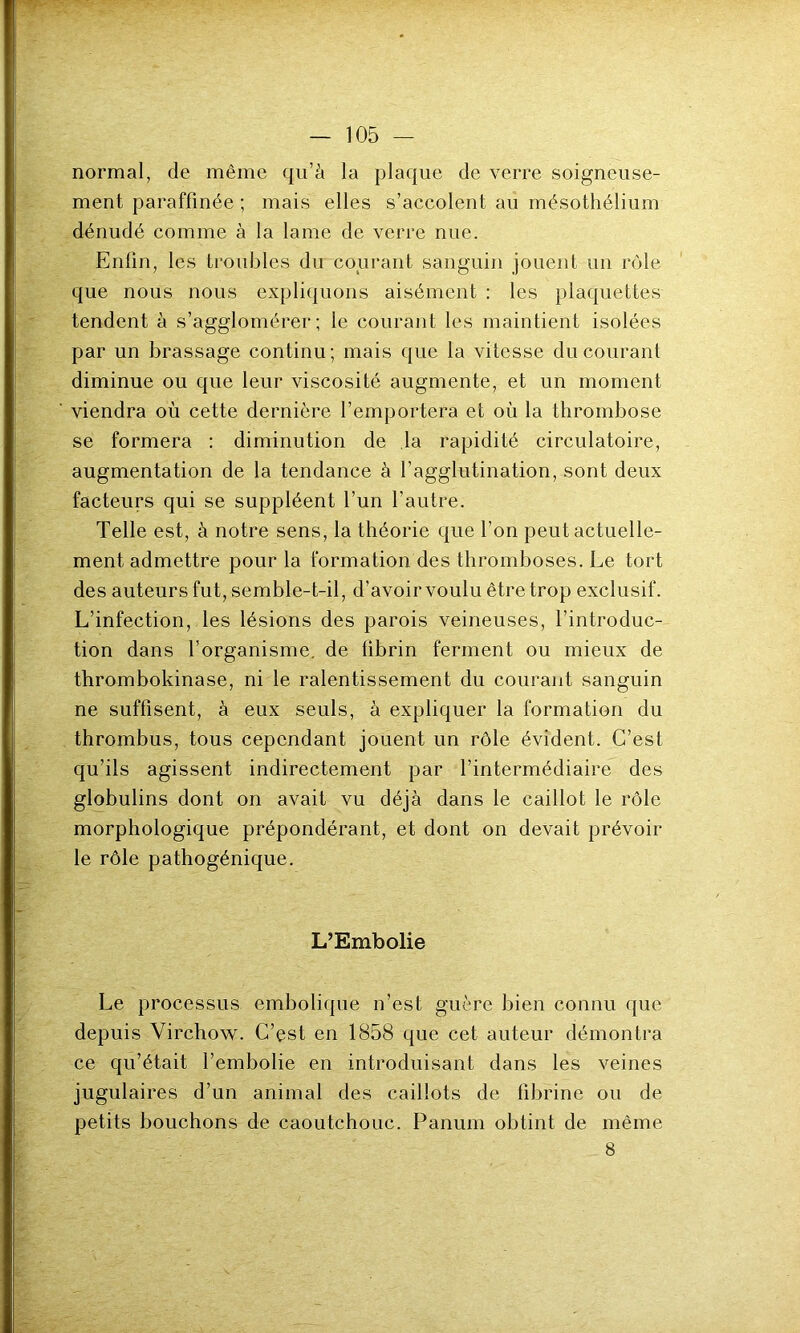 normal, de même qu’à la plaque de verre soigneuse- ment paraffinée ; mais elles s’accolent au mésothélium dénudé comme à la lame de verre nue. Enfin, les troubles du courant sanguin jouent un rôle que nous nous expliquons aisément : les plaquettes tendent à s’agglomérer; le courant les maintient isolées par un brassage continu; mais que la vitesse du courant diminue ou que leur viscosité augmente, et un moment viendra où cette dernière l’emportera et où la thrombose se formera : diminution de la rapidité circulatoire, augmentation de la tendance à l’agglutination, sont deux facteurs qui se suppléent l’un l’autre. Telle est, à notre sens, la théorie que l’on peut actuelle- ment admettre pour la formation des thromboses. Le tort des auteurs fut, semble-t-il, d’avoir voulu être trop exclusif. L’infection, les lésions des parois veineuses, l’introduc- tion dans l’organisme, de fibrin ferment ou mieux de thrombokinase, ni le ralentissement du courant sanguin ne suffisent, à eux seuls, à expliquer la formation du thrombus, tous cependant jouent un rôle évident. C’est qu’ils agissent indirectement par l’intermédiaire des globulins dont on avait vu déjà dans le caillot le rôle morphologique prépondérant, et dont on devait prévoir le rôle pathogénique. L’Embolie Le processus embolique n’est guère bien connu que depuis Virchow. C’est en 1858 que cet auteur démontra ce qu’était l’embolie en introduisant dans les veines jugulaires d’un animal des caillots de fibrine ou de petits bouchons de caoutchouc. Panum obtint de même 8