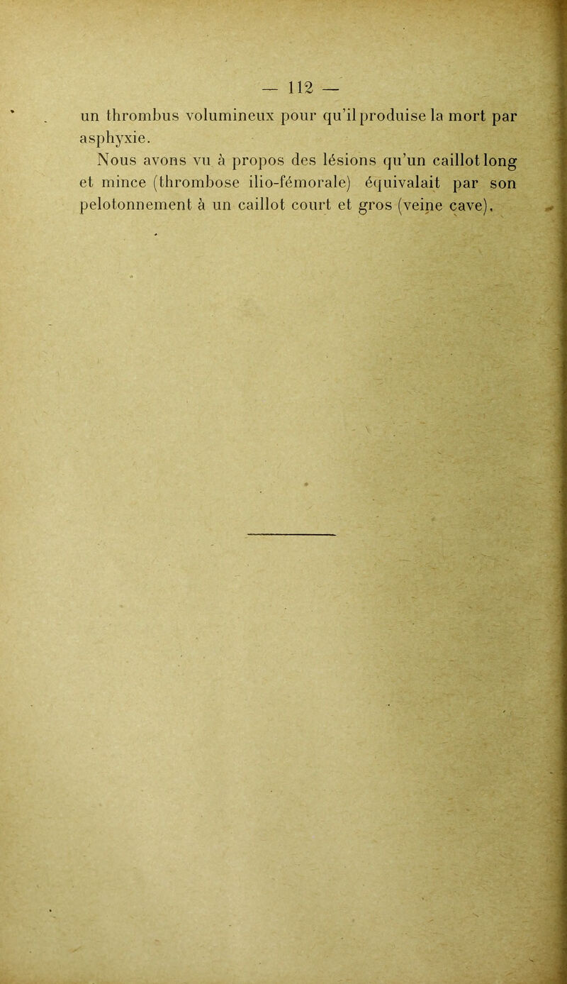 un thrombus volumineux pour qu’il produise la mort par asphyxie. Nous avons vu à propos des lésions qu’un caillot long et mince (thrombose ilio-fémorale) équivalait par son pelotonnement à un caillot court et gros (veine cave).