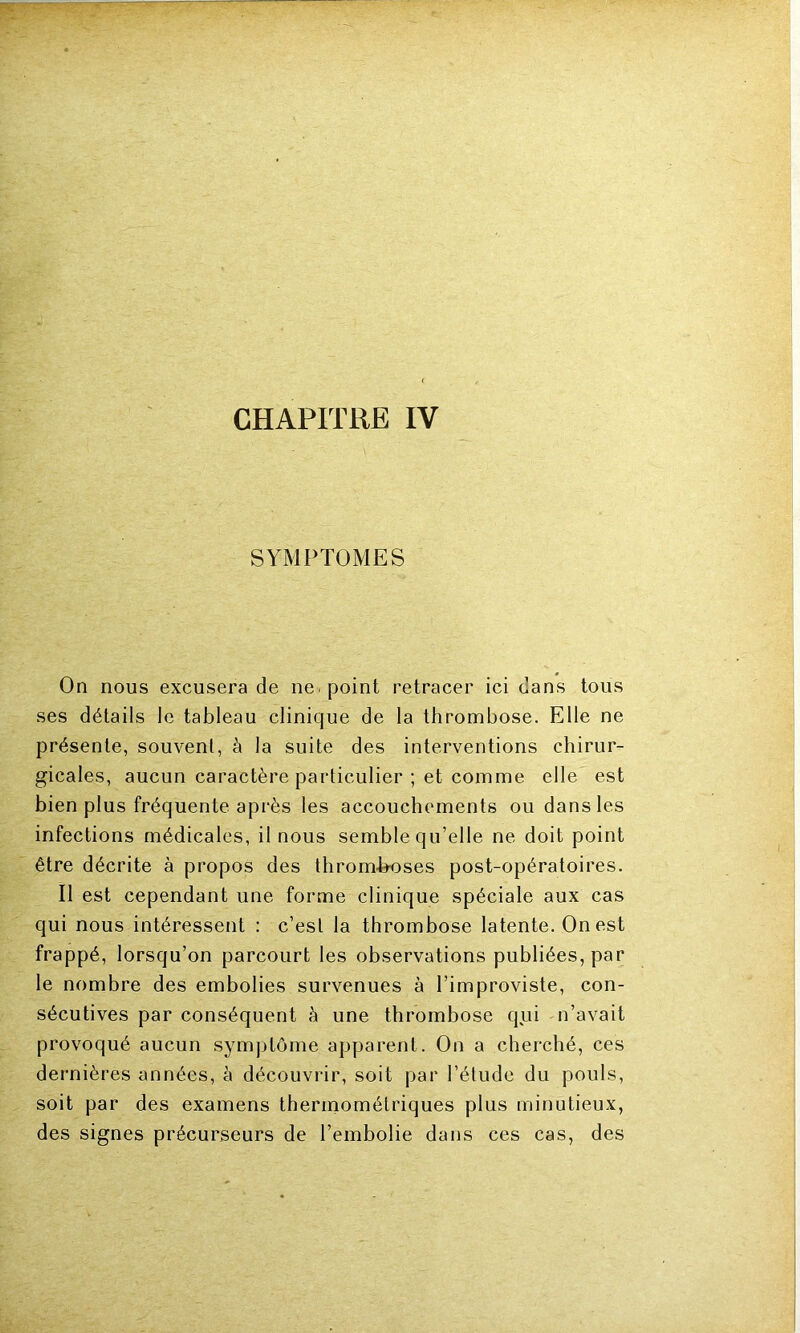 CHAPITRE IV SYMPTOMES On nous excusera de ne. point retracer ici dans tous ses détails le tableau clinique de la thrombose. Elle ne présente, souvent, à la suite des interventions chirur- gicales, aucun caractère particulier ; et comme elle est bien plus fréquente après les accouchements ou dans les infections médicales, il nous semble qu’elle ne doit point être décrite à propos des thromboses post-opératoires. Il est cependant une forme clinique spéciale aux cas qui nous intéressent : c’est la thrombose latente. On est frappé, lorsqu’on parcourt les observations publiées, par le nombre des embolies survenues à l’improviste, con- sécutives par conséquent à une thrombose qui n’avait provoqué aucun symptôme apparent. On a cherché, ces dernières années, à découvrir, soit par l’étude du pouls, soit par des examens thermométriques plus minutieux, des signes précurseurs de l’embolie dans ces cas, des