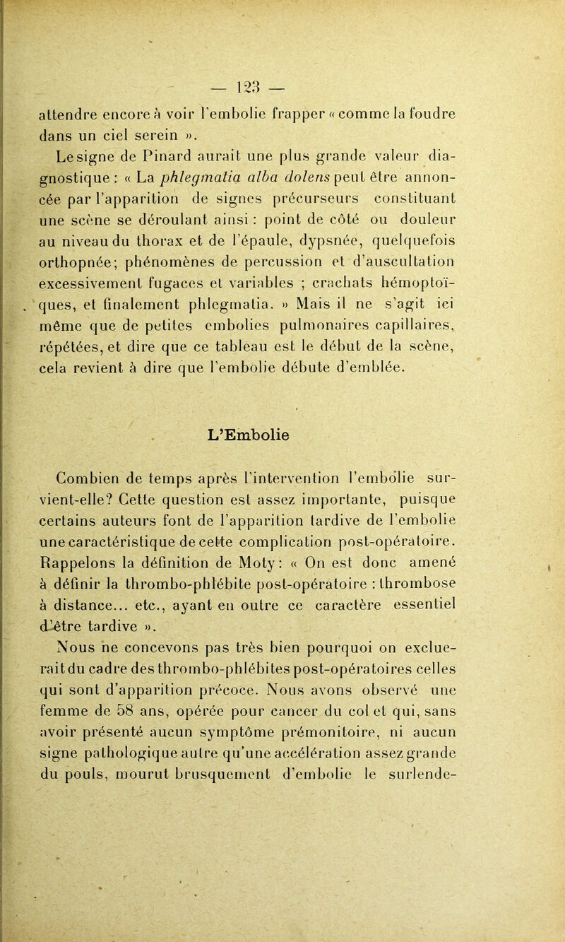 attendre encore à voir l’embolie frapper « comme la foudre dans un ciel serein ». Le signe de Pinard aurait une plus grande valeur dia- gnostique : « La phlegmatia alba dolens peut être annon- cée par l’apparition de signes précurseurs constituant une scène se déroulant ainsi : point de côté ou douleur au niveau du thorax et de l’épaule, dypsnée, quelquefois orthopnée; phénomènes de percussion et d’auscultation excessivement fugaces et variables ; crachats hémoptoï- ques, et finalement phlegmatia. » Mais il ne s’agit ici même que de petites embolies pulmonaires capillaires, répétées, et dire que ce tableau est le début de la scène, cela revient à dire que l’embolie débute d’emblée. L’Embolie Combien de temps après l’intervention l’embolie sur- vient-elle? Cette question est assez importante, puisque certains auteurs font de l’apparition tardive de l’embolie une caractéristique de cette complication post-opératoire. Rappelons la définition de Moty: « On est donc amené à définir la thrombo-phlébite post-opératoire : thrombose à distance... etc., ayant en outre ce caractère essentiel d’être tardive ». Nous ne concevons pas très bien pourquoi on exclue- raitdu cadre des thrombo-phlébites post-opératoires celles qui sont d’apparition précoce. Nous avons observé une femme de 58 ans, opérée pour cancer du col et qui, sans avoir présenté aucun symptôme prémonitoire, ni aucun signe pathologique autre qu’une accélération assez grande du pouls, mourut brusquement d’embolie le surlende-