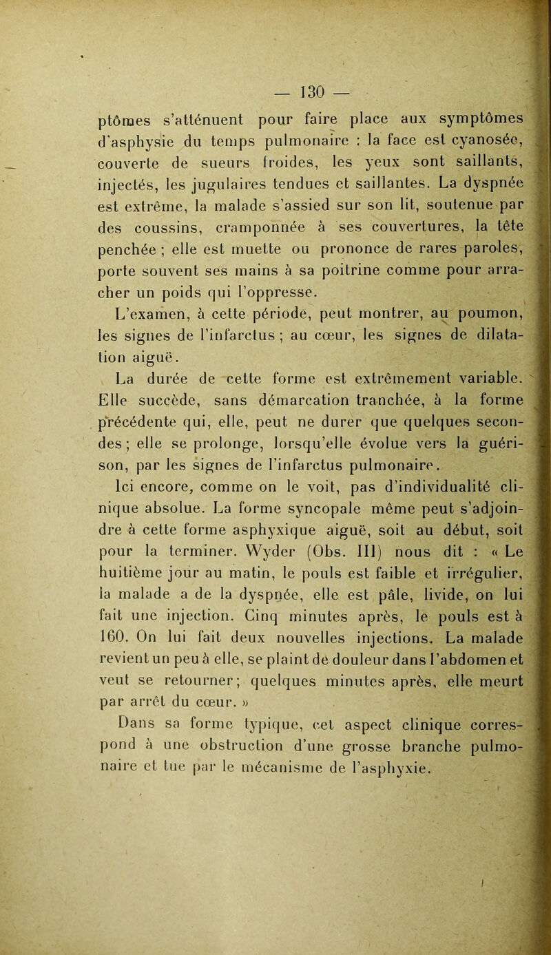 ptôraes s’atténuent pour faire place aux symptômes d'asphysie du temps pulmonaire : la face est cyanosée, couverte de sueurs froides, les yeux sont saillants, injectés, les jugulaires tendues et saillantes. La dyspnée est extrême, la malade s’assied sur son lit, soutenue par des coussins, cramponnée à ses couvertures, la tête penchée ; elle est muette ou prononce de rares paroles, porte souvent ses mains à sa poitrine comme pour arra- cher un poids qui l’oppresse. L’examen, à cette période, peut montrer, au poumon, les signes de l’infarctus ; au cœur, les signes de dilata- tion aiguë. La durée de cette forme est extrêmement variable. Elle succède, sans démarcation tranchée, à la forme précédente qui, elle, peut ne durer que quelques secon- des ; elle se prolonge, lorsqu’elle évolue vers la guéri- son, par les signes de l’infarctus pulmonaire. Ici encore, comme on le voit, pas d’individualité cli- nique absolue. La forme syncopale même peut s’adjoin- dre à cette forme asphyxique aiguë, soit au début, soit pour la terminer. Wyder (Obs. III) nous dit : « Le huitième jour au matin, le pouls est faible et irrégulier, la malade a de la dyspnée, elle est pâle, livide, on lui fait une injection. Cinq minutes après, le pouls est à 160. On lui fait deux nouvelles injections. La malade revient un peu à elle, se plaint de douleur dans l’abdomen et veut se retourner; quelques minutes après, elle meurt par arrêt du cœur. » Dans sa forme typique, cet aspect clinique corres- pond à une obstruction d’une grosse branche pulmo- naire et tue par le mécanisme de l’asphyxie.