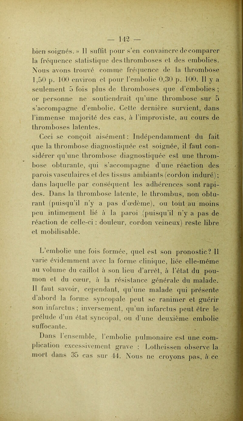 bien soignés. » Il suffit pour s’en convaincre de comparer la fréquence statistique des thromboses et des embolies. Nous avons trouvé comme fréquence de la thrombose 1,50 p. 100 environ et pour l’embolie 0,30 p. 100. Il y a seulement 5 fois plus de thromboses que d’embolies ; or personne ne soutiendrait qu’une thrombose sur 5 s’accompagne d’embolie. Cette dernière survient, dans l’immense majorité des cas, à l’improviste, au cours de thromboses latentes. Ceci se conçoit aisément: Indépendamment du fait que la thrombose diagnostiquée est soignée, il faut con- sidérer qu’une thrombose diagnostiquée est une throm- bose obturante, qui s’accompagne d’une réaction des parois vasculaires et des tissus ambiants (cordon induré) ; dans laquelle par conséquent les adhérences sont rapi- des. Dans la thrombose latente, le thrombus, non obtu- rant (puisqu’il n’y a pas d’œdème), ou tout au moins peu intimement lié à la paroi (puisqu’il n’y a pas de réaction de celle-ci : douleur, cordon veineux) reste libre et mobilisable. L’embolie une fois formée, quel est son pronostic? Il varie évidemment avec la forme clinique, liée elle-même au volume du caillot à son lieu d’arrêt, à l’état du pou- mon et du cœur, à la résistance générale du malade. Il faut savoir, cependant, qu’une malade qui présente d abord la forme syncopale peut se ranimer et guérir son infarctus ; inversement, qu’un infarctus peut être le prélude d’un état syncopal, ou d’une deuxième embolie suffocante. Dans 1 ensemble, l’embolie pulmonaire est une com- plication excessivement grave : Lotheissen observe la mort dans 35 cas sur 44. Nous ne croyons pas, à ce