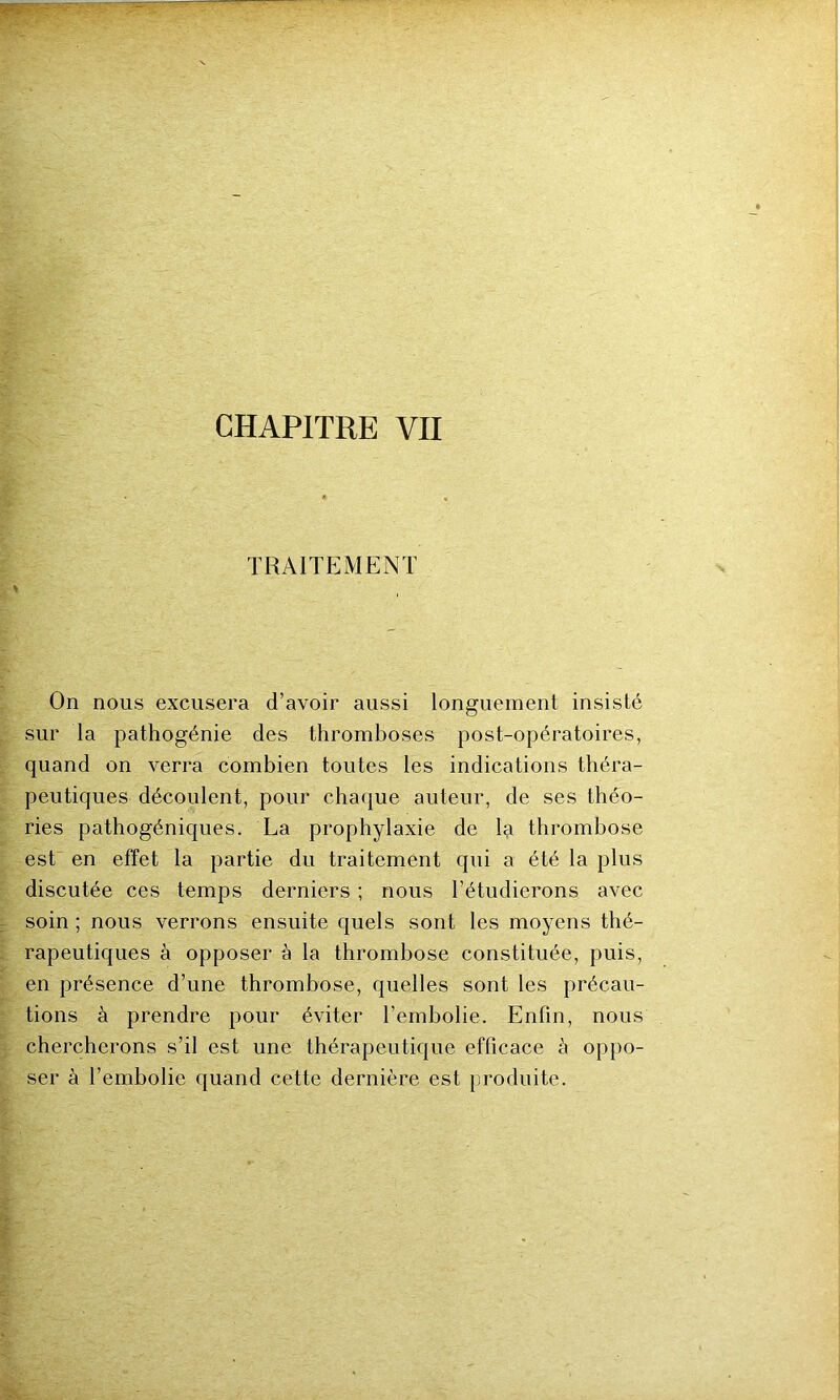 TRAITEMENT * On nous excusera d’avoir aussi longuement insisté sur la pathogénie des thromboses post-opératoires, quand on verra combien toutes les indications théra- peutiques découlent, pour chaque auteur, de ses théo- ries pathogéniques. La prophylaxie de la thrombose est en effet la partie du traitement qui a été la plus discutée ces temps derniers ; nous l’étudierons avec soin ; nous verrons ensuite quels sont les moyens thé- rapeutiques à opposer à la thrombose constituée, puis, en présence d’une thrombose, quelles sont les précau- tions à prendre pour éviter l’embolie. Enfin, nous chercherons s’il est une thérapeutique efficace à oppo- ser à l’embolie quand cette dernière est produite.