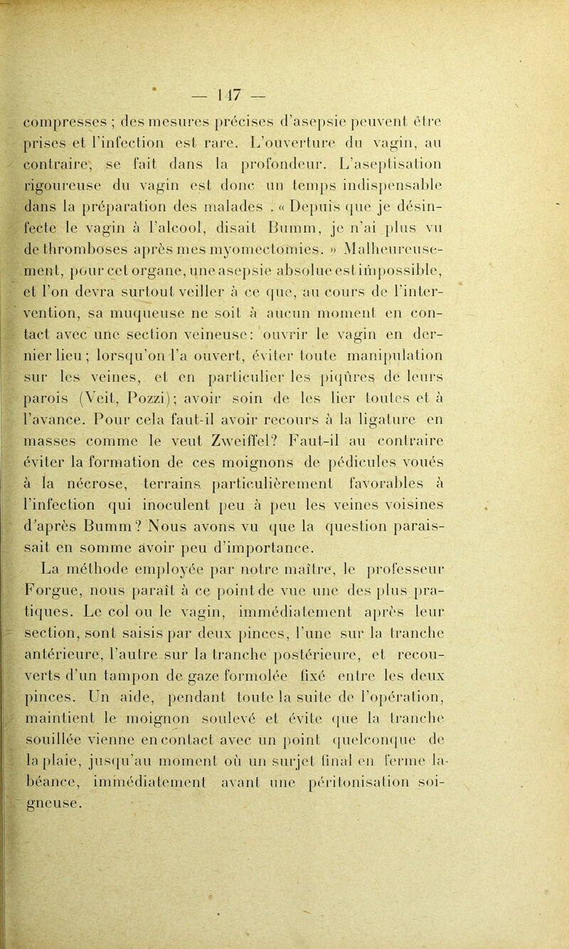 compresses ; des mesures précises d’asepsie peuvent être prises et l’infection est rare. L’ouverture du vagin, au contraire, se fait dans la profondeur. L’aseptisation rigoureuse du vagin est donc un temps indispensable dans la préparation des malades . « Depuis que je désin- fecte le vagin à l’alcool, disait Bumm, je n’ai plus vu de thromboses après mes myomectomies. » Malheureuse- ment, pour cet organe, une asepsie absolue est impossible, et l’on devra surtout veiller à ce que, au cours de l’inter- vention, sa muqueuse ne soit à aucun moment en con- tact avec une section veineuse: ouvrir le vagin en der- nier lieu ; lorsqu’on l’a ouvert, éviter toute manipulation sur les veines, et en particulier les piqûres de leurs parois (Veit, Pozzi); avoir soin de les lier toutes et à l’avance. Pour cela faut-il avoir recours à la ligature en masses comme le veut Zweiffel? Faut-il au contraire éviter la formation de ces moignons de pédicules voués à la nécrose, terrains, particulièrement favorables à l’infection qui inoculent peu à peu les veines voisines d’après Bumm? Nous avons vu que la question parais- sait en somme avoir peu d'importance. La méthode employée par notre maître, le professeur Forgue, nous paraît à ce point de vue une des plus pra- tiques. Le col ou le vagin, immédiatement après leur section, sont saisis par deux pinces, l’une sur la tranche antérieure, l’autre sur la tranche postérieure, et recou- verts d’un tampon de gaze formolée lîxé entre les deux pinces. Un aide, pendant toute la suite de l’opération, maintient le moignon soulevé et évite que la tranche souillée vienne en contact avec un point quelconque de la plaie, jusqu’au moment où un surjet final en ferme la- béance, immédiatement avant une péritonisation soi- gneuse.