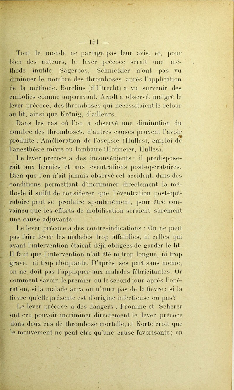 Tout le monde ne partage pas leur avis, et, pour bien des auteurs, le lever précoce serait une mé- thode inutile. Sâgeroos, Schnietzler n’ont pas vu diminuer le nombre de» thromboses après l’application de la méthode. Borelius (d’Utrecht) a vu survenir des embolies comme auparavant. Arndt a observé, malgré le lever précoce, des thromboses qui nécessitaient le retour au lit, ainsi que Krônig, d’ailleurs. Dans les cas où l’on a observé une diminution du nombre des thromboses, d’autres causes peuvent l’avoir produite : Amélioration de l’asepsie (Huiles), emploi de l’anesthésie mixte ou lombaire (Hofmeier, Huiles). Le lever précoce a des inconvénients : il prédispose- rait aux hernies et aux éventrations post-opératoires. Bien que l’on n’ait jamais observé cet accident, dans des conditions permettant d’incriminer directement la mé- thode il suffit de considérer que l’éventration post-opé- ratoire peut se produire spontanément, pour être con- vaincu que les efforts de mobilisation seraient sûrement une cause adjuvante. Le lever précoce a des contre-indications : On ne peut pas faire lever les malades trop affaiblies, ni celles qui avant l’intervention étaient déjà obligées de garder le lit. Il faut que l’intervention n’ait été ni trop longue, ni trop grave, ni trop choquante. D’après ses partisans même, on ne doit pas l’appliquer aux malades fébricitantes. Or comment savoir, le premier ou le second jour après l’opé- ration, si la malade aura ou n’aura pas de la fièvre; si la fièvre qu’elle présente est d’origine infectieuse ou pas? Le lever précoce a des dangers : F rom me et Scherer ont cru pouvoir incriminer directement le lever précoce dans deux cas de thrombose mortelle, et Korte croit que le mouvement ne peut être qu’une cause favorisante; en