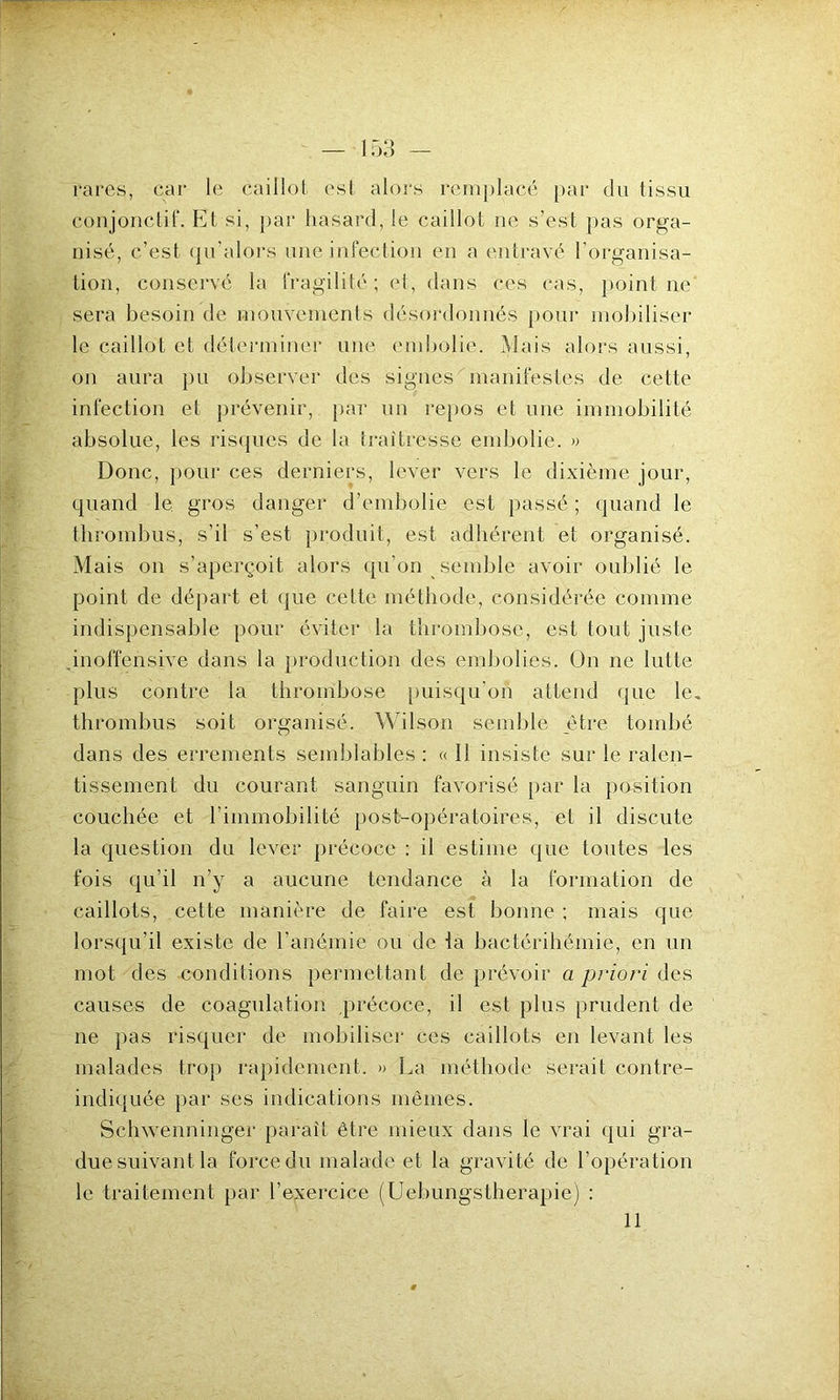 rares, car le caillot est alors remplacé par du tissu conjonctif. Et si, par hasard, le caillot ne s’est pas orga- nisé, c’est qu’alors une infection en a entravé l’organisa- tion, conservé la fragilité; et, dans ces cas, point ne sera besoin de mouvements désordonnés pour mobiliser le caillot et déterminer une embolie. Mais alors aussi, on aura pu observer des signes manifestes de cette infection et prévenir, par un repos et une immobilité absolue, les risques de la traîtresse embolie. » Donc, pour ces derniers, lever vers le dixième jour, quand le gros danger d’embolie est passé ; quand le thrombus, s’il s’est produit, est adhérent et organisé. Mais on s’aperçoit alors qu’on semble avoir oublié le point de départ et que celte méthode, considérée comme indispensable pour éviter la thrombose, est tout juste .inoffensive dans la production des embolies. On ne lutte plus contre la thrombose puisqu’on attend que le, thrombus soit organisé, Wilson semble être tombé dans des errements semblables : « Il insiste sur le ralen- tissement du courant sanguin favorisé par la position couchée et l’immobilité post-opératoires, et il discute la question du lever précoce : il estime que toutes les fois qu'il n’y a aucune tendance à la formation de caillots, cette manière de faire est bonne ; mais que lorsqu’il existe de l’anémie ou de la bactérihémie, en un mot des conditions permettant de prévoir a priori des causes de coagulation précoce, il est plus prudent de ne pas risquer de mobiliser ces caillots en levant les malades trop rapidement, » La méthode serait contre- indiquée par ses indications mêmes. Schwenninger paraît être mieux dans le vrai qui gra- due suivant la force du malade et la gravité de l’opération le traitement par l’exercice (Uebungstherapie) : 11