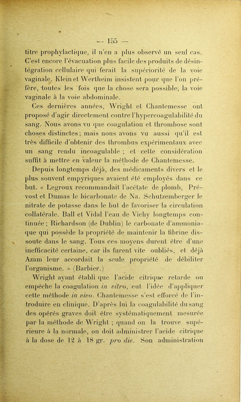 titre prophylactique, il n’en a plus observé un seul cas. C’est encore l’évacuation plus facile des produits de désin- tégration cellulaire qui ferait la supériorité de la voie vaginale. Klein et Wertheim insistent pour que l’on pré- fère, toutes les fois que la chose sera possible1, la voie vaginale à la voie abdominale. Ces dernières années, Wright et Chantemesse ont proposé d’agir directement contre l’hypercoagulabilité du sang. Nous avons vu que coagulation et thrombose sont choses distinctes ; mais nous avons vu aussi qu’il est très difficile d’obtenir des thrombus expérimentaux avec un sang rendu incoagulable ; et cette considération suffit à mettre en valeur la méthode de Chantemesse. Depuis longtemps déjà, des médicaments divers et le plus souvent empyriques avaient été employés dans ce but. « Legroux recommandait l’acétate de plomb, Pré- vost et Dumas le bicarbonate de Na. Schutzemberger le nitrate de potasse dans le but de favoriser la circulation collatérale. Bail et Vidal l’eau de Vichy longtemps con- tinuée ; Richardson (de Dublin) le carbonate d’ammonia- que qui possède la propriété de maintenir la fibrine dis- soute dans le sang. Tous ces moyens durent être d’une inefficacité certaine, car ils furent vite oubliés, et déjà Azam leur accordait la seule propriété de débiliter l’organisme. » (Barbier.) Wright ayant établi que l’acide citrique retarde ou empêche la coagulation in vitro, eut l’idée d’appliquer cette méthode in vivo. Chantemesse s’est efforcé de l’in- troduire en clinique. D’après lui la coagulabilité du sang des opérés graves doit être systématiquement mesurée par la méthode de Wright ; quand on la trouve supé- rieure à la normale, on doit administrer l’acide citrique à la dose de 12 à 18 gjr. pro die. Son administration