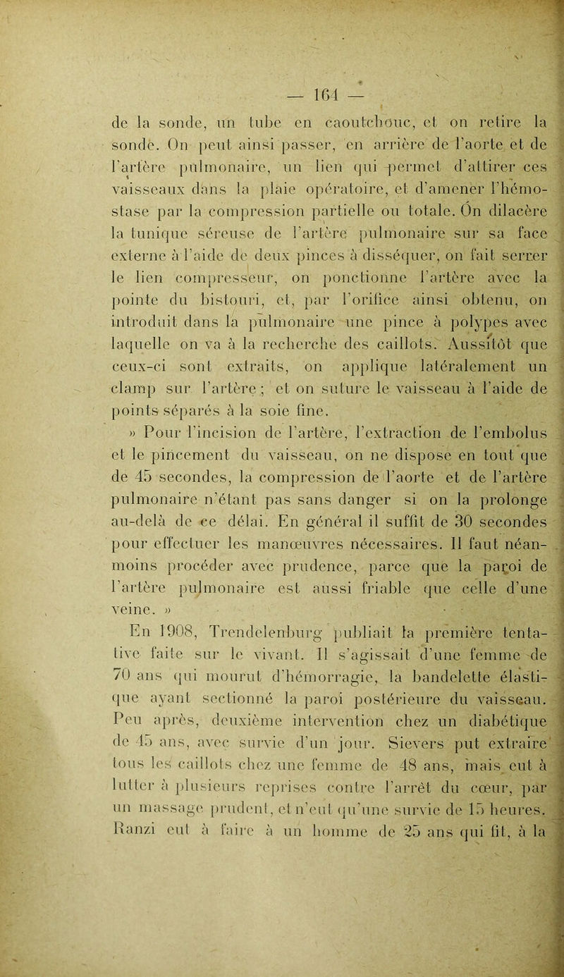 de la sonde, un tube en caoutchouc, et on retire la sonde. On peut ainsi passer, en arrière de l’aorte et de l'artère pulmonaire, un lien qui permet d’attirer ces vaisseaux dans la plaie opératoire, et d’amener l’hémo- stase par la compression partielle ou totale. On dilacère la tunique séreuse de l’artère pulmonaire sur sa face externe à l’aide de deux pinces à disséquer, on fait serrer le lien compresseur, on ponctionne l’artère avec la pointe du bistouri, et, par l’orifice ainsi obtenu, on introduit dans la pulmonaire une pince à polypes avec laquelle on va à la recherche des caillots. Aussitôt que ceux-ci sont extraits, on applique latéralement un clamp sur l’artère ; et on suture le vaisseau à l’aide de points séparés à la soie fine. » Pour l’incision de l’artère, l’extraction de l’embolus et le pincement du vaisseau, on ne dispose en tout que de 45 secondes, la compression de l’aorte et de l’artère pulmonaire n’étant pas sans danger si on la prolonge au-delà de ce délai. En général il suffit de 30 secondes pour effectuer les manœuvres nécessaires. Il faut néan- moins procéder avec prudence, parce que la paçoi de l’artère pulmonaire est aussi friable que celle d’une veine. » • - , En 1008, Trendelenburg publiait la première tenta- tive faite sur le vivant. I! s’agissait d’une femme de 70 ans qui mourut d’hémorragie, la bandelette élasti- que ayant sectionné la paroi postérieure du vaisseau. Peu après, deuxième intervention chez un diabétique de b> ans, avec survie d’un jour. Sievers put extraire tous les caillots chez une femme de 48 ans, mais eut à lutter à plusieurs reprises contre l’arrêt du cœur, par un massage prudent, et n’eut qu’une survie de 15 heures. Ranzi eut à faire à un homme de 25 ans qui fit, à la