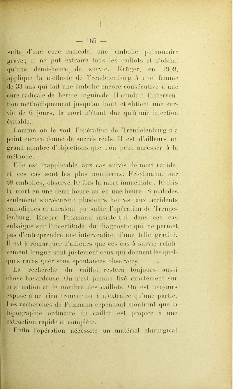 ( — 165 — suite d'une cure radicale, une embolie pulmonaire grave; il ne put extraire tous les caillots et n’obtint qu’une demi-heure de survie. Krüger, en 1909, applique la méthode de Trendelenburg à une femme de 33 ans qui fait une embolie encore consécutive à une cure radicale de hernie inguinale. Il conduit l'interven- tion méthodiquement jusqu’au bout et obtient une sur- vie de 6 jours, la mort n’étant due qu’à une infection évitable. Comme on le voit, l’opération de Trendelenburg n’a point encore donné de succès réels. 11 est d’ailleurs un grand nombre d’objections que l'on peut adresser à la méthode. Elle est inapplicable aux cas suivis de mort rapide, et ces cas sont les plus nombreux. Friedmann, sur 28 embolies, observe 10 fois la mort immédiate; 10 fois la mort en une demi-heure ou en une heure. 8 malades seulement survécurent plusieurs heures aux accidents emboliques et auraient pu subir l’opération de Trende- lenburg. Encore Pitzmann insiste-t-il dans ces cas subaigus sur l'incertitude du diagnostic qui ne permet pas d’entreprendre une intervention d’une telle gravité. 11 est à remarquer d’ailleurs que ces cas à survie relati- vement longue sont justement ceux qui donnent les quel- ques rares guérisons spontanées observées. La recherche du caillot restera toujours aussi chose hasardeuse. On n’est jamais fixé exactement sur la situation et le nombre des caillots. On est toujours exposé à ne rien trouver ou à n’extraire qu’une partie. Les recherches de Pitzmann cependant montrent que la topographie ordinaire du caillot est propice à une extraction rapide et complète. Enfin l’opération nécessite un matériel chirurgical