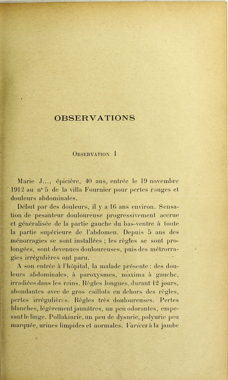 OBSERVATIONS Observation I Marie J..., épicière, 40 ans, entrée le 19 novembre 1912 au n° 5 de la villa Fournier pour pertes rouges et douleurs abdominales. Début par des douleurs, il y a IG ans environ. Sensa- tion de pesanteur douloureuse progressivement accrue et généralisée de la partie gauche du bas-ventre à toute la partie supérieure de l’abdomen. Depuis 5 ans des ménorragies se sont installées ; les règles se sont pro- longées, sont devenues douloureuses, puis des métrorra- gies irrégulières ont paru. A son entrée à l’hôpital, la malade présente: des dou- leurs abdominales, à paroxysmes, maxima à gauche, irradiées dans les reins. Règles longues, durant 12 jours, abondantes avec de gros caillots en dehors des règles, pertes irrégulières. Règles très douloureuses. Pertes blanches, légèrement jaunâtres, un peu odorantes, empe- sant le linge. Pollakiurie, un peu de dysurie, polyurie peu marquée, urines limpides et normales. Varices h la jambe