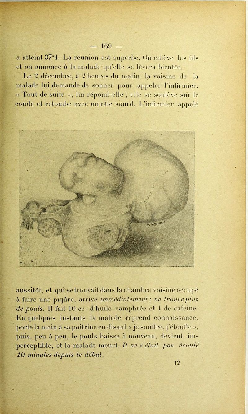a atteint 37°4. La réunion est superbe. On enlève les lils et on annonce à la malade -qu'elle se lèvera bientôt. Le 2 décembre, à 2 heures du matin, la voisine de la malade lui demande de sonner pour appeler l’infirmier. « Tout de suite », lui répond-elle ; elle se soulève sur le coude et retombe avec un raie sourd. L’infirmier appelé aussitôt, et qui se trouvait dans la chambre voisine occupé à faire une piqûre, arrive immédiatement ; ne trouve plus de pouls. Il fait 10 cc. d’huile camphrée et 1 de caféine. En quelques instants la malade reprend connaissance, porte la main à sa poitrine en disant « je souffre, j'étouffe », puis, peu à peu, le pouls baisse à nouveau, devient im- perceptible, et la malade meurt. Il ne s’élait pas écoulé 10 minutes depuis le début. 12
