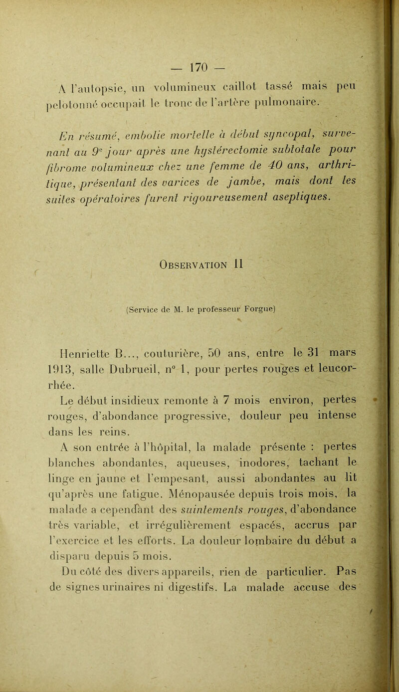 A l’autopsie, un volumineux caillot tassé mais peu pelotonné occupait le tronc de 1 artere pulmonaiie. ( ' v' 'T- . £ En résumé, embolie mortelle à début syncopal, surve- nant au 9e jour après une hystérectomie subtotale pour fibrome volumineux chez une femme de 40 ans, arthri- tique, présentant des varices de jambe, mais dont les suites opératoires furent rigoureusement aseptiques. Observation il (Service de M. le professeur Forgue) Henriette B..., couturière, 50 ans, entre le 31 mars 1913, salle Dubrueil, n° 1, pour pertes rouges et leucor- rhée. Le début insidieux remonte à 7 mois environ, pertes rouges, d’abondance progressive, douleur peu intense dans les reins. À son entrée à l’hôpital, la malade présente : pertes blanches abondantes, aqueuses, inodores, tachant le linge en jaune et l’empesant, aussi abondantes au lit qu’après une fatigue. Ménopausée depuis trois mois, la malade a cependant des suintements rouges, d’abondance très variable, et irrégulièrement espacés, accrus par l’exercice et les efforts. La douleur lombaire du début a disparu depuis 5 mois. Du côté des divers appareils, rien de particulier. Pas de signes urinaires ni digestifs. La malade accuse des
