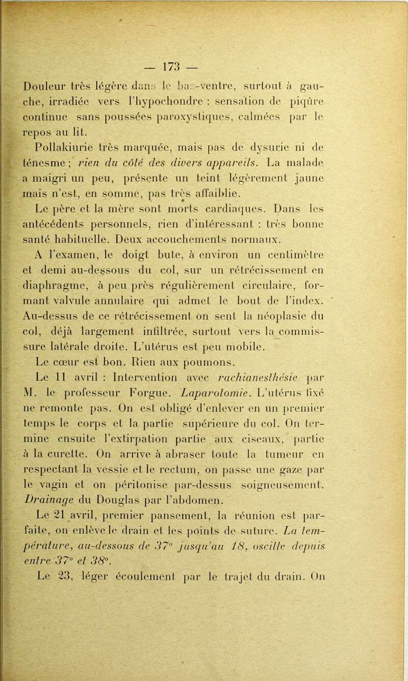 ^■r - Douleur très légère dans le bas-ventre, surtout à gau- che, irradiée vers l’hypochondre : sensation de piqûre continue sans poussées paroxystiques, calmées par le repos au lit. Pollakiurie très marquée, mais pas de dysurie ni de ténesme ; rien dn côté des divers appareils. La malade a maigri un peu, présente un teint légèrement jaune mais n’est, en somme, pas très affaiblie. Le père et la mère sont morts cardiaques. Dans les antécédents personnels, rien d’intéressant : très bonne santé habituelle. Deux accouchements normaux. A l’examen, le doigt bute, à environ un centimètre et demi au-dessous du col, sur un rétrécissement en diaphragme, à peu près régulièrement circulaire, for- mant valvule annulaire qui admet le bout de l'index. Au-dessus de ce rétrécissement on sent la néoplasie du col, déjà largement infiltrée, surtout vers la commis- sure latérale droite. L’utérus est peu mobile. Le cœur est bon. Rien aux poumons. Le 11 avril : Intervention avec rachianesthésie par M. le professeur Forgue. Laparotomie. L’utérus iixé ne remonte pas. On est obligé d’enlever en un premier temps le corps et la partie supérieure du col. On ter- mine ensuite l’extirpation partie aux ciseaux, partie à la curette. On arrive à abraser toute la tumeur en respectant la vessie et le rectum, on passe une gaze par le vagin et on péritonise par-dessus soigneusement. Drainage du Douglas par l’abdomen. Le 21 avril, premier pansement, la réunion est par- faite, on enlève le drain et les points de suture. La tem- pérature, au-dessous de 37° jusqu'au 18, oscille depuis entre 37° et 38°. Le 23, léger écoulement par le trajet du drain. On