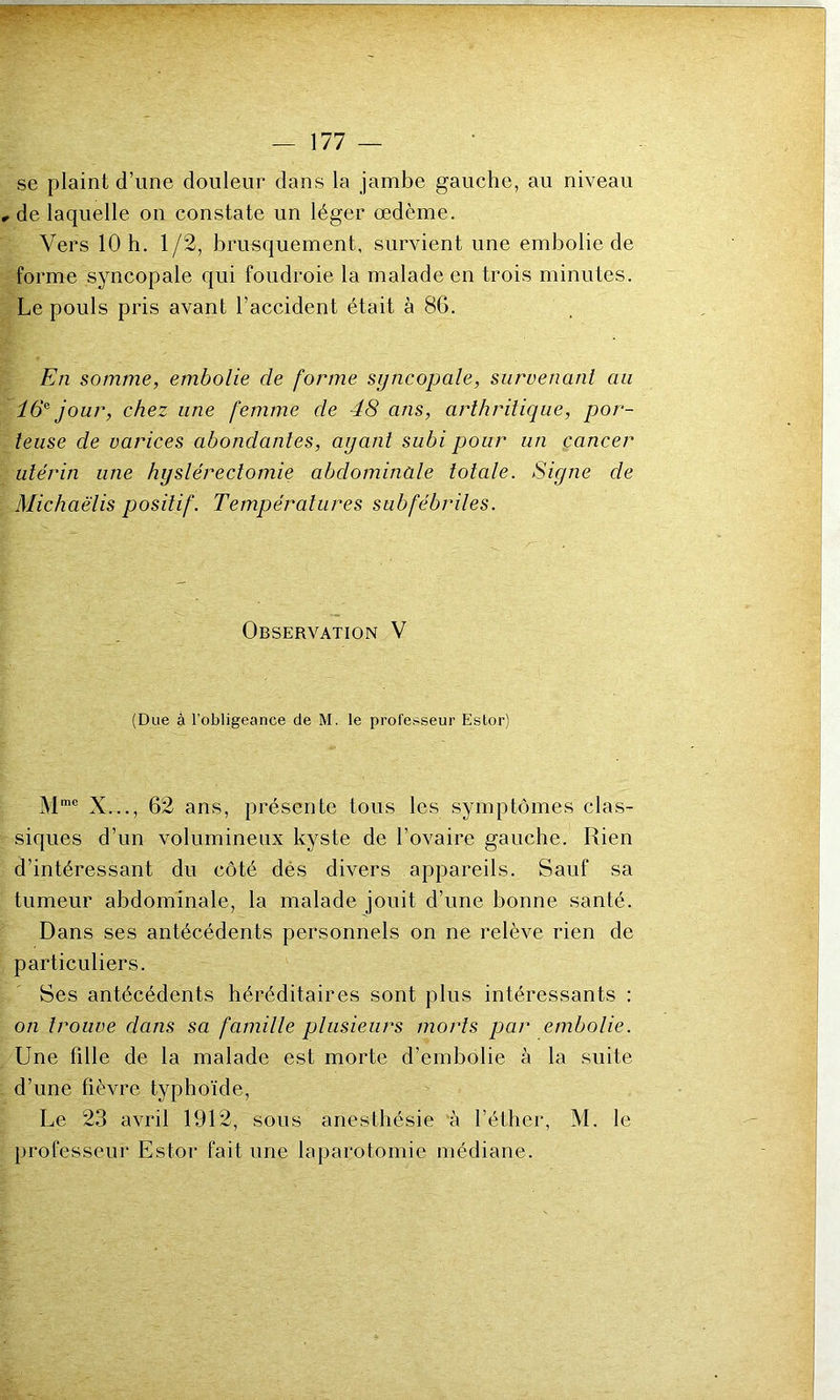 se plaint d’une douleur dans la jambe gauche, au niveau , de laquelle on constate un léger œdème. Vers 10 h. 1/2, brusquement, survient une embolie de forme syncopale qui foudroie la malade en trois minutes. Le pouls pris avant l’accident était à 86. En somme, embolie de forme syncopale, survenant au 16e jour, chez une femme cle 48 ans, arthritique, por- teuse de varices abondantes, ayant subi pour un cancer utérin une hyslérectomie abdominale totale. Signe de Michaëlis positif. Températures subfébriles. Observation V (Due à l’obligeance de M. le professeur Estor) Mme X..., 62 ans, présente tous les symptômes clas- siques d’un volumineux kyste de l’ovaire gauche. Rien d’intéressant du côté des divers appareils. Sauf sa tumeur abdominale, la malade jouit d’une bonne santé. Dans ses antécédents personnels on ne relève rien de particuliers. Ses antécédents héréditaires sont plus intéressants : on trouve dans sa famille plusieurs morts par embolie. Une fille de la malade est morte d’embolie à la suite d’une fièvre typhoïde, Le 23 avril 1912, sous anesthésie à l’éther, M. le professeur Estor fait une laparotomie médiane.