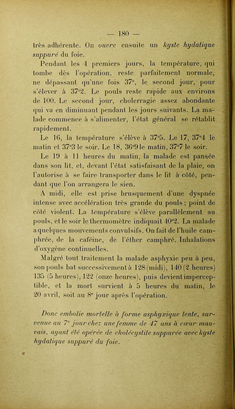 très adhérente. On ouvre ensuite un kyste hydatique suppuré du foie. Pendant les 4 premiers jours, la température, qui tombe dès l’opération, reste parfaitement normale, ne dépassant qu’une fois 37°, le second jour, pour s’élever à 37°2. Le pouls reste rapide aux environs de 100. Le second jour, cholerragie assez abondante qui va en diminuant pendant les jours suivants. La ma- lade commence à s’alimenter, l’état général se rétablit rapidement. Le 16, la température s’élève à 37°5. Le 17, 37°4 le matin et 37°3 le soir. Le 18, 36°91e matin, 37°7 le soir. Le 19 à 11 heures du matin, la malade est pansée dans son lit, et, devant l’état satisfaisant de la plaie, on l’autorise à se faire transporter dans le lit à côté, pen- dant que l’on arrangera le sien. A midi, elle est prise brusquement d’une dyspnée intense avec accélération très grande du pouls ; point de côté violent. La température s’élève parallèlement au pouls, et le soir le thermomètre indiquait 40°2. La malade a quelques mouvements convulsifs. On fait de l’huile cam- phrée, de la caféine, de l’éther camphré. Inhalations d’oxygène continuelles. Malgré tout traitement la malade asphyxie peu à peu, son pouls bat successivement à 128 (midi), 140 (2 heures) 135 (5 heures), 122 (onze heures), puis devient impercep- tible, et la mort survient à 5 heures du matin, le 20 avril, soit au 8e jour après l’opération. Donc embolie mortelle à forme asphyxique lente, sur- venue au 7° jour chez une femme de 47 ans à cœur mau- vais, ayant été opérée de cholécystite suppurée avec kyste hydatique suppuré du foie. '