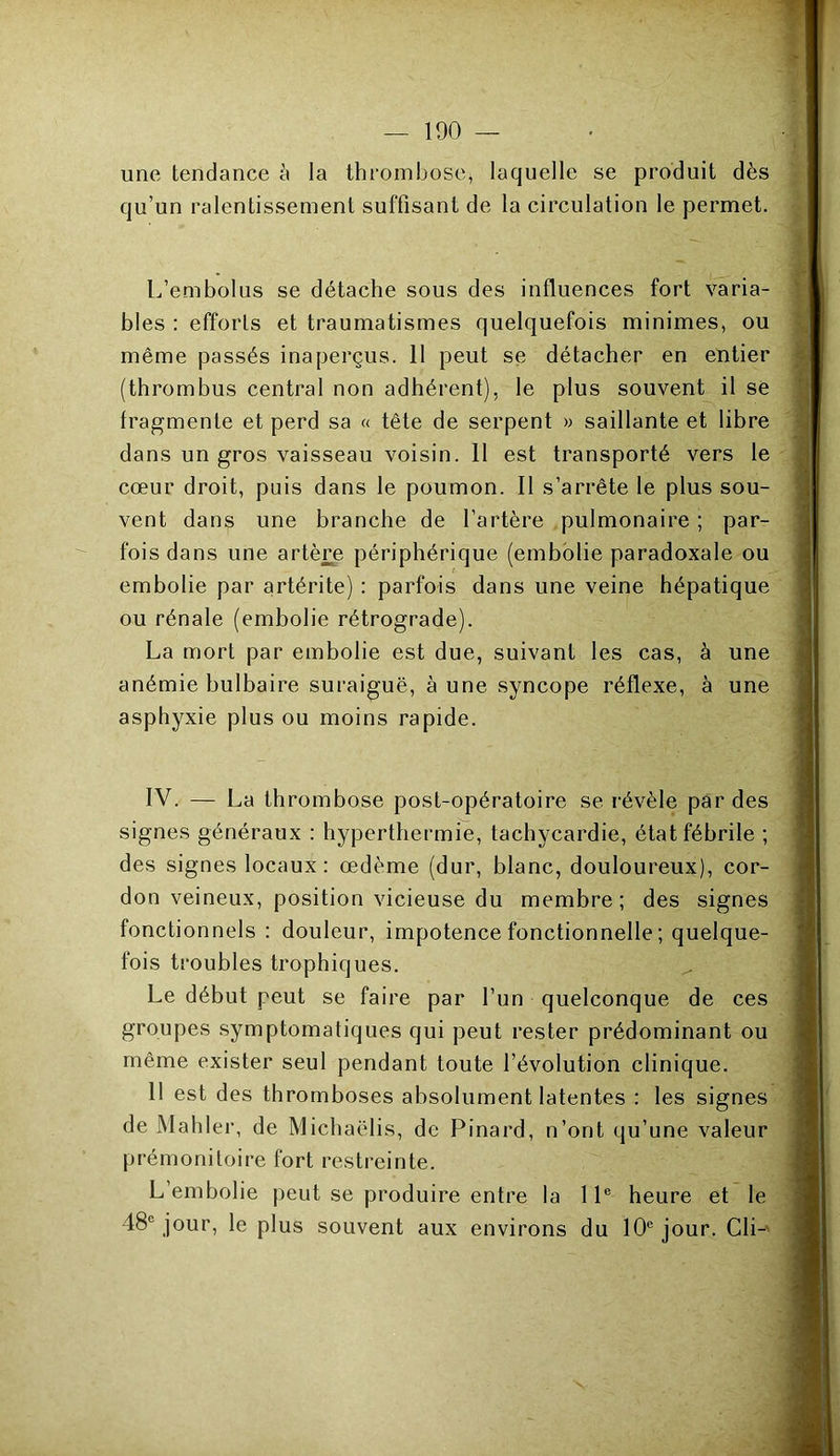 une tendance à la thrombose* laquelle se produit dès qu’un ralentissement suffisant de la circulation le permet. L’embolus se détache sous des influences fort varia- bles : efforts et traumatismes quelquefois minimes, ou même passés inaperçus, il peut se détacher en entier (thrombus central non adhérent), le plus souvent il se fragmente et perd sa « tête de serpent » saillante et libre dans un gros vaisseau voisin. 11 est transporté vers le cœur droit, puis dans le poumon. Il s’arrête le plus sou- vent dans une branche de l’artère pulmonaire ; par- fois dans une artère périphérique (embolie paradoxale ou embolie par artérite) : parfois dans une veine hépatique ou rénale (embolie rétrograde). La mort par embolie est due, suivant les cas, à une anémie bulbaire suraiguë, aune syncope réflexe, à une asphyxie plus ou moins rapide. IV. — La thrombose post-opératoire se révèle par des signes généraux : hyperthermie, tachycardie, état fébrile ; des signes locaux: œdème (dur, blanc, douloureux), cor- don veineux, position vicieuse du membre ; des signes fonctionnels : douleur, impotence fonctionnelle ; quelque- fois troubles trophiques. Le début peut se faire par l’un quelconque de ces groupes symptomatiques qui peut rester prédominant ou même exister seul pendant toute l’évolution clinique. 11 est des thromboses absolument latentes : les signes de Mabler, de Micbaëlis, de Pinard, n’ont qu’une valeur prémonitoire fort restreinte. L embolie peut se produire entre la 11e heure et le 48e jour, le plus souvent aux environs du 10e jour. Cli-