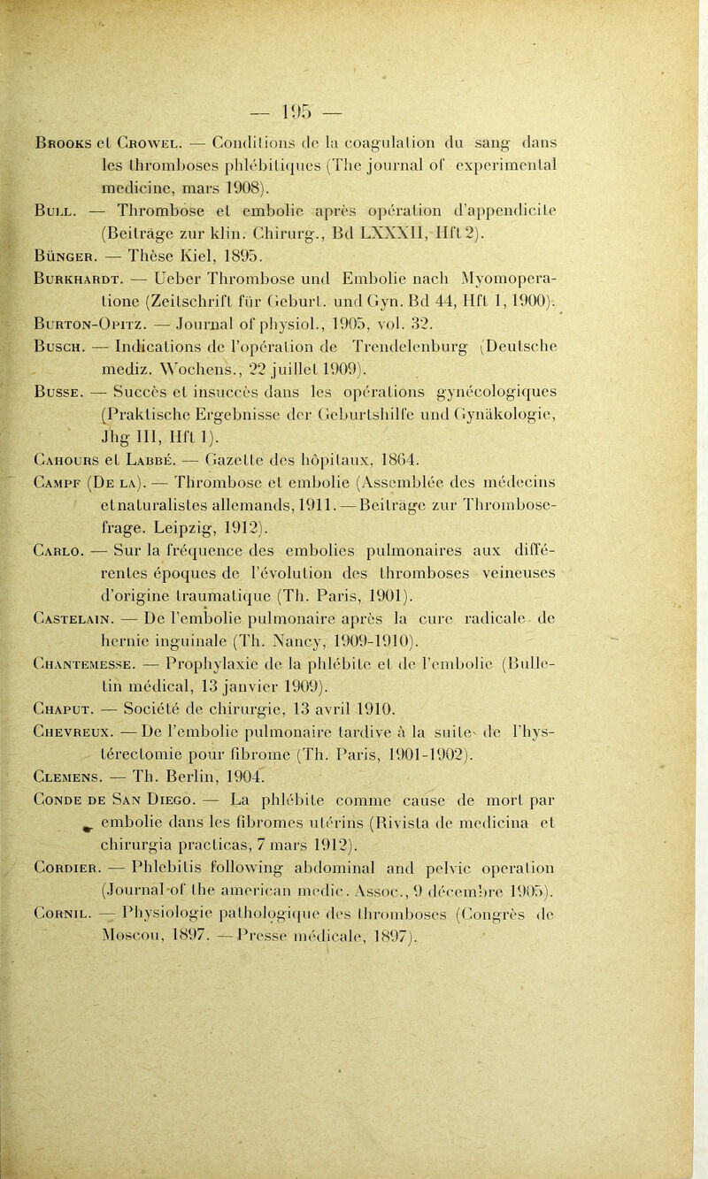 Brooks el Crowel. — Conditions do la coagulation du sang dans les thromboses phlébitiques (The journal of experimental medicine, mars 1908). Buel. — Thrombose et embolie après opération d’appendicite (Beitrâge zur klin. Chirurg., Bd LXXXII, HfL2). Bünger. —- Thèse Kiel, 1895. Burkhardt. — Ueber Thrombose und Embolie nach Myomopera- lione (Zeitschrift fiir Geburt. undGyn. Bd 44, Hft 1, 1900). Burton-Opitz. — Journal of physiol., 1905, vol. 32. Busch. — Indications de l’opération de Trcndelenburg (Deutsche mediz. Wochens., 22 juillet 1909). Busse. —- Succès et insuccès dans les opérations gynécologiques (Praklische Ergebnisse der Gcburtshilfc und Gynakologie, Jhg III, Hft 1). Gahours et Larbé. — Gazette des hôpitaux, 1864. Campf (De la). — Thrombose et embolie (Assemblée des médecins et naturalistes allemands, 1911. —Beitrâge zur Thrombose- frage. Leipzig, 1912). Carlo. — Sur la fréquence des embolies pulmonaires aux diffé- rentes époques de l’évolution des thromboses veineuses d’origine traumatique (Th. Paris, 1901). Castelain. — De l’embolie pulmonaire après la cure radicale de hernie inguinale (Th. Nancy, 1909-1910). Chantemesse. — Prophylaxie de la phlébite et de l’embolie (Bulle- tin médical, 13 janvier 1909). Chaput. — Société de chirurgie, 13 avril 1910. Chevreux. — De l’embolie pulmonaire tardive à la suite- de l’hys- Lérectomie pour fibrome (Th. Paris, 1901-1902). Clemens. — Th. Berlin, 1904. Conde de San Diego. — La phlébite comme cause de mort par embolie dans les fibromes utérins (Rivisla de medicina et chirurgia practicas, 7 mars 1912). Cordier. — Phlcbilis following abdominal and pelvic operation (Journal-of lhe american medie. Assoc., 9 décembre 1905). Cornil. — Physiologie pathologique des thromboses (Congrès de