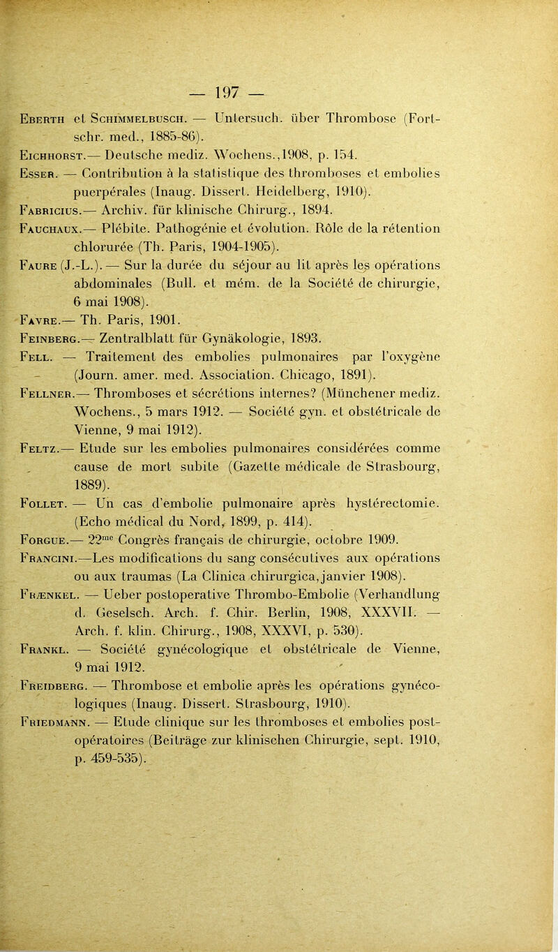 Eberth et Schimmelbusch. — Unlersuch. iiber Thrombose (Forl- schr. med., 1885-86). Eichhorst.— Deutsche mediz. Wochens.,1908, p. 154. Esser. — Contribution à la statistique des thromboses et embolies puerpérales (Inaug. Dissert. Heidelberg, 1910). Fabricius.— Archiv. für klinische Chirurg., 1894. Fauchaux.— Plébite. Pathogénie et évolution. Rôle de la rétention chlorurée (Th. Paris, 1904-1905). Faure (J.-L.).— Sur la durée du séjour au lit après le£ opérations abdominales (Bull, et mém. de la Société de chirurgie, 6 mai 1908). Favre.— Th. Paris, 1901. Feinberg.— Zentralblatt für Gynàkologie, 1893. Fell. — Traitement des embolies pulmonaires par l’oxygène (Journ. amer. med. Association. Chicago, 1891). Fellner.— Thromboses et sécrétions internes? (Münchener mediz. Wochens., 5 mars 1912. — Société gyn. et obstétricale de Vienne, 9 mai 1912). Feltz.— Etude sur les embolies pulmonaires considérées comme cause de mort subite (Gazette médicale de Strasbourg, 1889). Follet. — Un cas d’embolie pulmonaire après hystérectomie. (Echo médical du Nord, 1899, p. 414). Forgue.— 22me Congrès français de chirurgie, octobre 1909. Francini.—Les modifications du sang consécutives aux opérations ou aux traumas (La Clinica chirurgica,janvier 1908). Frænkel. — Ueber postoperative Thrombo-Embolie (Verhandlung d. Geselsch. Arch. f. Chir. Berlin, 1908, XXXVII. — Arch. f. kl in. Chirurg., 1908, XXXVI, p. 530). Frankl. — Société gynécologique et obstétricale de Vienne, 9 mai 1912. Freidberg. — Thrombose et embolie après les opérations gynéco- logiques (Inaug. Dissert. Strasbourg, 1910). Friedmann. — Etude clinique sur les thromboses et embolies post- opératoires (Beitrâge zur klinischen Chirurgie, sept. 1910, p. 459-535).