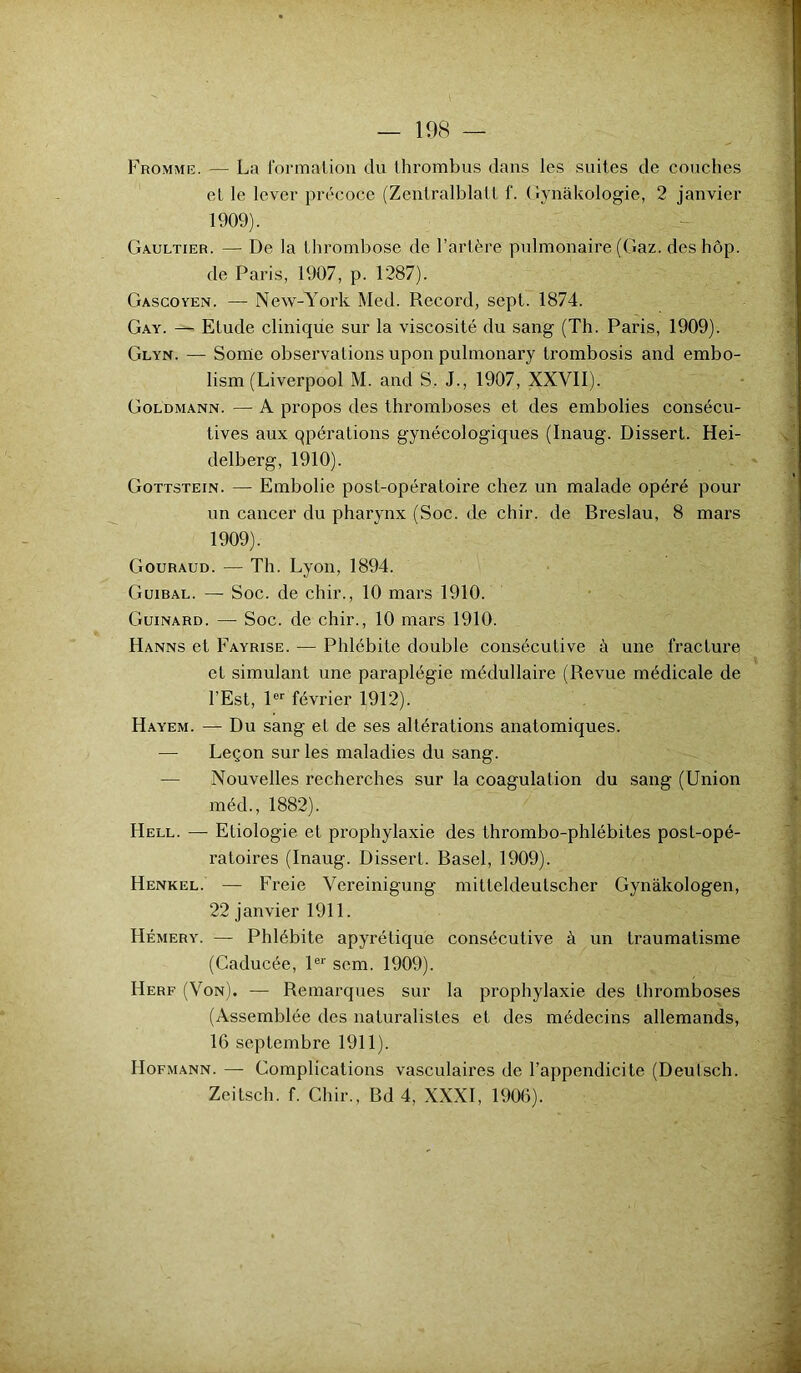 Fromme. — La formation du thrombus dans les suites de couches et le lever précoce (Zenlralblalt f. ( lynâkologie, 2 janvier 1909). Gaultier. — De la thrombose de l’artère pulmonaire (Gaz. des hôp. de Paris, 1907, p. 1287). Gascoyen. — New-York Med. Record, sept. 1874. Gay. — Etude clinique sur la viscosité du sang (Th. Paris, 1909). Glyn. — Sonie observations upon pulmonary trombosis and embo- lism (Liverpool M. and S. J., 1907, XXVII). Goldmann. — A propos des thromboses et des embolies consécu- tives aux qpérations gynécologiques (Inaug. Dissert. Hei- delberg, 1910). Gottstein. — Embolie post-opératoire chez un malade opéré pour un cancer du pharynx (Soc. de chir. de Breslau, 8 mars 1909). Gouraud. — Th. Lyon, 1894. Guibal. — Soc. de chir., 10 mars 1910. Guinard. — Soc. de chir., 10 mars 1910. Hanns et Fayrise. — Phlébite double consécutive à une fracture et simulant une paraplégie médullaire (Revue médicale de l’Est, 1er février 1912). Hayem. — Du sang et de ses altérations anatomiques. — Leçon sur les maladies du sang. — Nouvelles recherches sur la coagulation du sang (Union méd., 1882). I4ell. — Etiologie et prophylaxie des thrombo-phlébites post-opé- ratoires (Inaug. Dissert. Basel, 1909). Henkel. — Freie Vereinigung mitteldeutscher Gynàkologen, 22 janvier 1911. Hémery. — Phlébite apyrétique consécutive à un traumatisme (Caducée, 1er scm. 1909). I4erf (Von). — Remarques sur la prophylaxie des thromboses (Assemblée des naturalistes et des médecins allemands, 16 septembre 1911). Hofmann. — Complications vasculaires de l’appendicite (Deulsch. Zeitsch. f. Chir., Bd 4, XXXI, 1906).