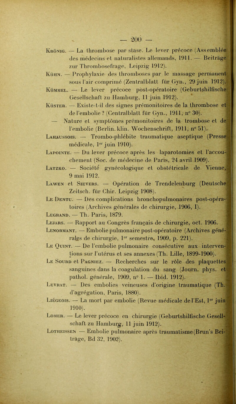 Krônig. — La thrombose par stase. Le lever précoce (Assemblée des médecins et naturalistes allemands, 1911. — Beitràge zur Thrombosefrage, Leipzig 1912). Kühn. — Prophylaxie des thromboses par le massage permanent sous l’air comprimé (Zentralblatt für Gyn., 29 juin 1912). Kümmel. — Le lever précoce post-opératoire (Geburtshilfische Gesellschaft zu Hamburg, 11 juin 1912). Küster. — Existe-t-il des signes prémonitoires de la thrombose et de l’embolie? (Centralblatt für Gyn., 1911, n° 30). — Nature et symptômes prémonitoires de la trombose et de l’embolie (Berlin, klin. Wochenschrift, 1911, n° 51)> Lahaussois. — Trombo-pldébite traumatique aseptique (Presse1* médicale, 1er juin 1910). Lapointe. — Du lever précoce après les laparotomies et l’accou- chement (Soc. de médecine de Paris, 24 avril 1909). Latzko. — Société gynécologique et obstétricale de Vienne,| 9 mai 1912. Lawen et Sievers. — Opération de Trendelenburg (Deutsche Zeitsch. für Chir. Leipzig 1908). Le Dentu. — Des complications bronchopulmonaires post-opéra- toires (Archives générales de chirurgie, 1906, I). Legrand. — Th. Paris, 1879. Lejars. — Rapport au Congrès français de chirurgie, oct. 1906. Lenormant. —Embolie pulmonaire post-opératoire (Archives géné raies de chirurgie, 1er semestre, 1909, p. 221). Le Quint. — De l’embolie pulmonaire consécutive aux interven- tions sur l’utérus et ses annexes (Th. Lille, 1899-1900). Le Sourd et Pagniez. — Recherches sur le rôle des plaquettes sanguines dans la coagulation du sang (Journ. phys. et pathol. générale, 1909, n° 1. — Ibid. 1912). Levrat. — Des embolies veineuses d’origine traumatique (Th. d’agrégation, Paris, 1880). Liégeois. — La mort par embolie (Revue médicale de l’Est, 1er juin 1910). Lomer. — Le lever précoce en chirurgie (Geburtshilfische Gesell- schaft zu Hamburg, 11 juin 1912). Lotheissen — Embolie pulmonaire après traumatisme (Brun’s Bei