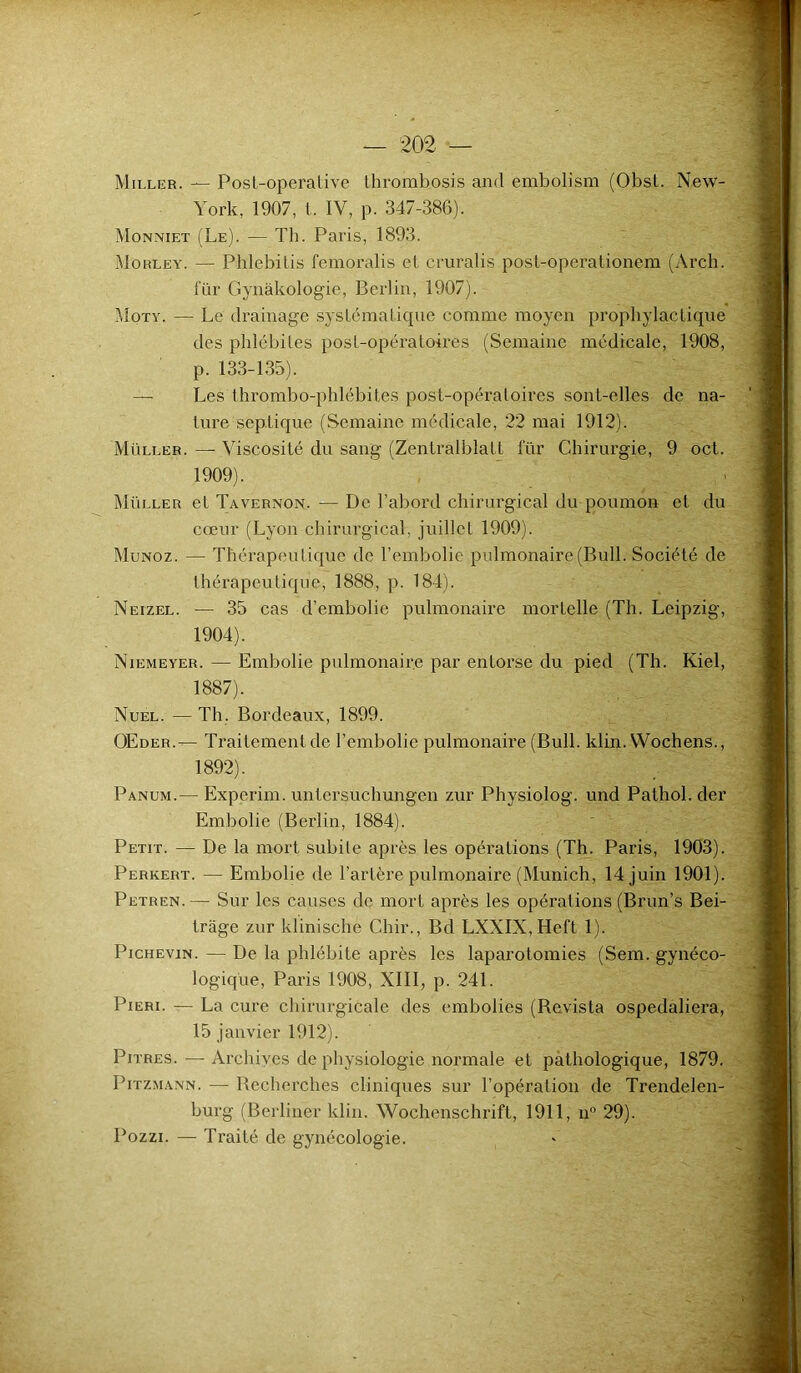 Miller. — Post-operative thrombosis and embolism (Obst. New- York, 1907, t. IV, p. 347-386). Monniet (Le). — Th. Paris, 1893. Morley. — Phlebilis femoralis et cruralis post-operationem (Arch. für Gynàkologie, Berlin, 1907). Moty. — Le drainage systématique comme moyen prophylactique des phlébites post-opératoires (Semaine médicale, 1908, p. 133-135). Les thrombo-phlébites post-opératoires sont-elles de na- ture septique (Semaine médicale, 22 mai 1912). Muller. — Viscosité du sang (Zentralblatt für Chirurgie, 9 oct. 1909). Müller et Tavernon. — De l’abord chirurgical du poumon et du cœur (Lyon chirurgical, juillet 1909). Munoz. — Thérapeutique de l’embolie pulmonaire (Bull. Société de thérapeutique, 1888, p. 184). Neizel. — 35 cas d’embolie pulmonaire mortelle (Th. Leipzig, 1904). Niemeyer. — Embolie pulmonaire par entorse du pied (Th. Kiel, 1887). Nuel. — Th. Bordeaux, 1899. OEder.— Traitement de l’embolie pulmonaire (Bull. klin. Wochens., 1892). Panum.— Experim. untersuchungen zur Physiolog. und Pathol, der Embolie (Berlin, 1884). Petit. — De la mort subite après les opérations (Th. Paris, 1903). Perkert. — Embolie de l’artère pulmonaire (Munich, 14 juin 1901). Petren.— Sur les causes de mort après les opérations (Brun’s Bei- trage zur klinische Chir., Bd LXXIX,Heft 1). Pichevin. — De la phlébite après les laparotomies (Sem. gynéco- logique, Paris 1908, XIII, p. 241. Pieri. — La cure chirurgicale des embolies (Revista ospedaliera, 15 janvier 1912). Pitres. — Archives de physiologie normale et pathologique, 1879. Pitzmann. — Recherches cliniques sur l’opération de Trendelen- burg (Berliner klin. Wochenschrift, 1911, n° 29). Pozzi. — Traité de gynécologie.