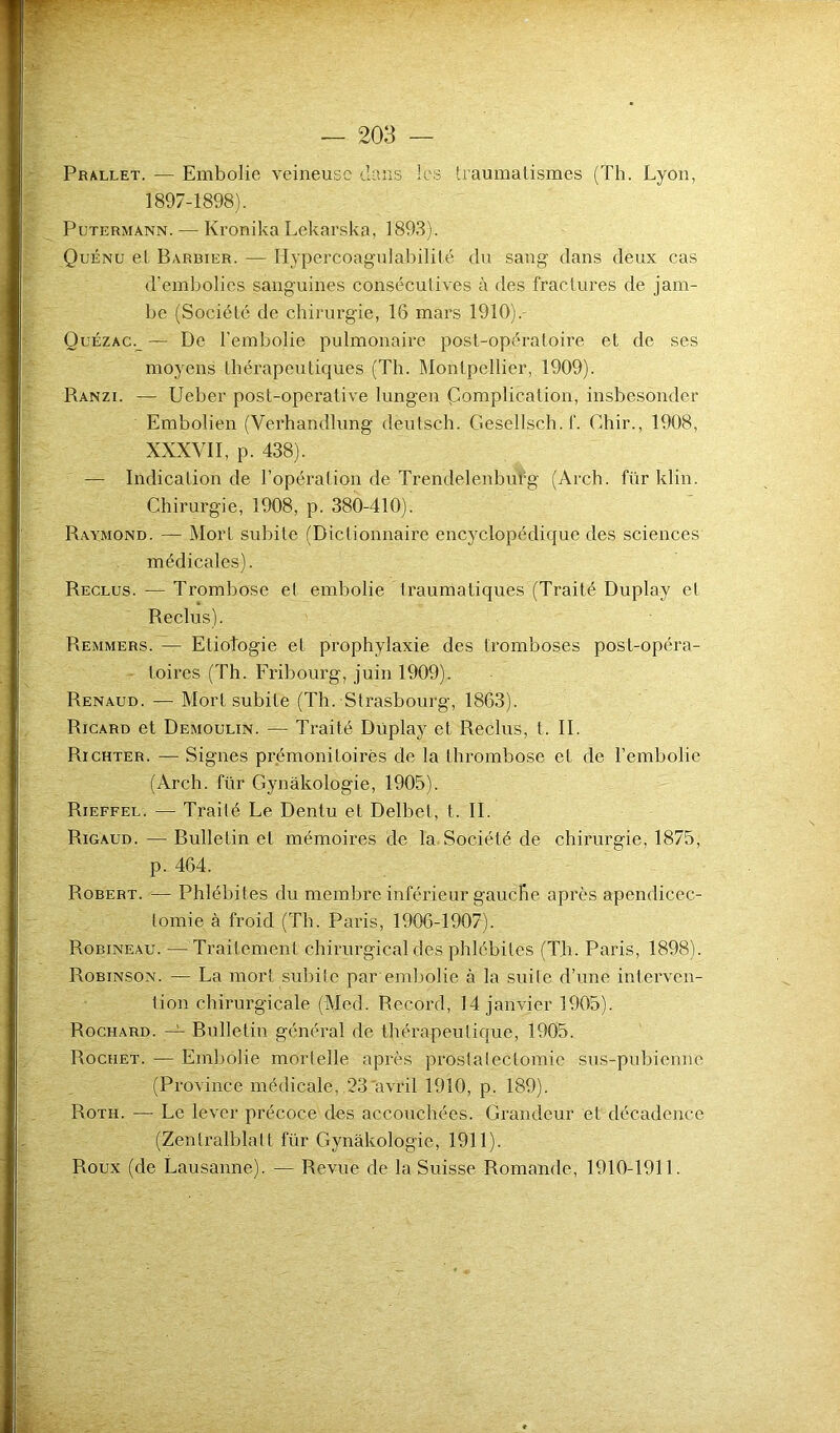 - V Prallet. — Embolie veineuse dans les traumatismes (Th. Lyon, 1897-1898). Putermann. — Kronika Lekarska, 1893). Quénu et Barbier. — Hypercoagulabilité du sang dans deux cas d’embolies sanguines consécutives à des fractures de jam- be (Société de chirurgie, 16 mars 1910).- Ouézac._ — De l’embolie pulmonaire post-opératoire et de ses moyens thérapeutiques (Th. Montpellier, 1909). Ranzi. — Ueber post-operative lungen Complication, insbesonder Embolien (Verhandlung deutsch. Gesellsch.f. Chir., 1908, XXXVII, p. 438). — Indication de l’opération de Trendelenburg (Arch. für klin. Chirurgie, 1908, p. 380-410). Raymond. — Mort subite (Dictionnaire encyclopédique des sciences médicales). Reclus. — Trombose et embolie traumatiques (Traité Duplav et Reclus). Remmers. — Elioîogie et prophylaxie des tromboses post-opéra- toires (Th. Fribourg, juin 1909). Renaud. — Mort subite (Th. Strasbourg, 1863). Ricard et Demoulin. — Traité Duplay et Reclus, t. II. Richter. — Signes prémonitoires de la thrombose et de l’embolie (Arch. für Gynâkologie, 1905). Rieffel. — Traité Le Dentu et Delbel, t. II. Rigaud. — Bulletin et mémoires de la Société de chirurgie, 1875, p. 464. Robert. — Phlébites du membre inférieur gauche après apendicec- lomie à froid (Th. Paris, 1906-1907). Robineau. — Traitement chirurgical des phlébites (Th. Paris, 1898). Robinson. — La mort subite par embolie à la suite d’une interven- tion chirurgicale (Med. Record, 14 janvier 1905). Rochard. — Bulletin général de thérapeutique, 1905. Rociiet. — Embolie mortelle après prostatectomie sus-pubienne (Province médicale, 23 avril 1910, p. 189). Roth. — Le lever précoce des accouchées. Grandeur et décadence (Zentralblatt für Gynâkologie, 1911). Roux (de Lausanne). — Revue de la Suisse Romande, 1910-1911.