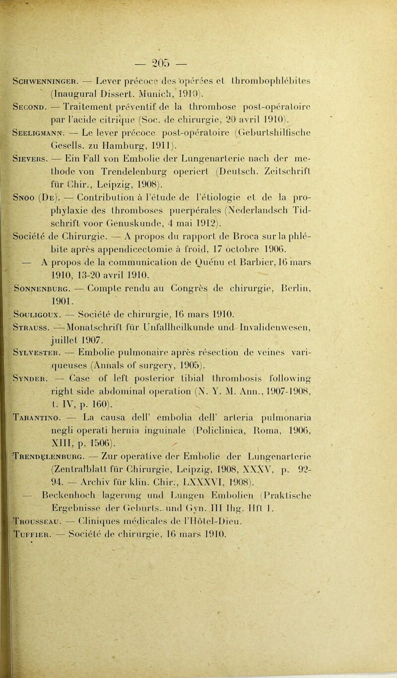 Schyvenninger. — Lever précoce des'opérées cl thrombophlébites (Inaugural Dissert. Munich, 1910). Second. — Traitement préventif de la thrombose post-opératoire par l’acide citrique (Soc. de chirurgie, 20 avril 1910). Seeligmann. — Le lever précoce post-opératoire (Geburtshilfische Gesells. zu Hamburg, 1911). Sievers. — Ein Fall von Embolie der Lungenarterie nach der mé- thode von Trendelenburg opericrt (Deutsch. Zeitschrift für Ghir., Leipzig, 1908). Snoo (De). — Contribution à l’étude de l’étiologie et de la pro- phylaxie des thromboses puerpérales (Nederlandsch Tid- schrift voor Genuskunde, 4 mai 1912). Société de Chirurgie. — A propos du rapport de Broca sur la phlé- bite après appendicectomie à froid, 17 octobre 1906. — A propos de la communication de Quenu et Barbier, 16 mars 1910, 13-20 avril 1910. Sonnenburg. — CompLe rendu au Congrès de chirurgie, Berlin, 1901. Souligoux. — Société de chirurgie, 16 mars 1910. Strauss. —Monatschrift für Unfallheilkunde und Invalidcnwcsen, juillet 1907. Sylvester. — Embolie pulmonaire après résection de veines vari- queuses (Aimais of surgery, 1905). Synder. — Case of left poslerior tibial thrombosis following right side abdominal operation (N. Y. M. Ann., 1907-1908, t. IV, p. 160). Tarantino. — La causa dell’ embolia dell' arleria pulmonaria negü operali hernia inguinale (Policlinica, Borna, 1906, XIII, p. 1506). Trendçlenburg. — Zur opérative der Embolie der Lungenarterie (Zentralblatl für Chirurgie, Leipzig, 1908, XXXV, p. 92- 94. — Archiv für klin. Chir., LXXXVI, 1908). — Beckenhoch lagerung und Lungen Embolien (Praktische Ergebnisse der Geburls.. und Gyn. III Ihg. Mil 1. Trousseau. — Cliniques médicales de PHôtel-Dieu.
