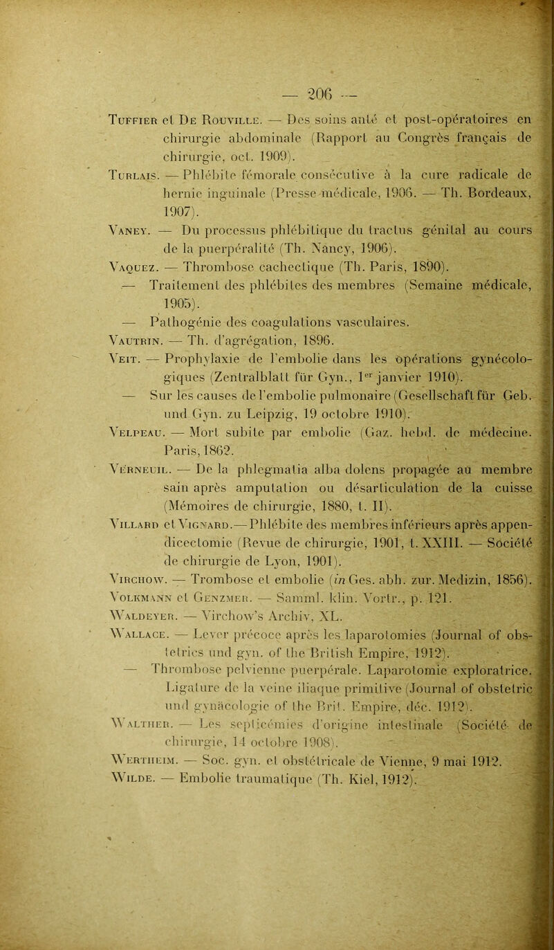 Tuffier cl De Rouvii.le. — Des soins aille et post-opératoires en chirurgie abdominale (Rapport au Congrès français de chirurgie, ocl. 1909). Turlais.—Phlébite fémorale consécutive à la cure radicale de hernie inguinale (Presse médicale, 1906. — Th. Bordeaux, 1907). Vaney. — Du processus phlébitique du traclus génital au cours de la puerpéralité (Th. Nancy, 1906). Vaquez. — Thrombose cachectique (Th. Paris, 1890). — Traitement des phlébites des membres (Semaine médicale, 1905). — Pathogénie des coagulations vasculaires. Vautrin. — Th. d’agrégation, 1896. Veit. — Prophylaxie de l’embolie dans les opérations gynécolo- giques (Zenlralblait für Gyn., 1er janvier 1910). — Sur les causes de l’embolie pulmonaire (Gesellschaft für Cieb. und Gyn. zu Leipzig, 19 octobre 1910). Velpeau. — Mort subite par embolie (Gaz. hebd. de médecine. Paris, 1862. Verneuil. — De la phlcgmatia alba dolens propagée au membre sain après amputation ou désarticulation de la cuisse (Mémoires de chirurgie, 1880, t. II). Villard et Vignard.— Phlébite des membres inférieurs après appen- dicectomie (Revue de chirurgie, 1901, t. XXIII. — Société de chirurgie de Lyon, 1901). Virchow. — Trombose et embolie (in Ges. abh. zur. Medizin, 1856). Volkmann et Genzmer. — Samml. klin. Vortr., p. 121. Waldeyer. — Virchow’s Archiv, XL. M allace. — Lever précoce après les laparotomies (Journal of obs- telrics und gyn. of the British Empire, 1912). — Thrombose pelvienne puerpérale. Laparotomie exploratrice. Ligature de la veine iliaque primitive (Journal of obstetrie und gynécologie of the Brit. Empire, déc. 1912b V\ ALTiiER. — Les septicémies d’origine intestinale (Société- de chirurgie, 14 octobre 1908). M ertheim. — Soc. gyn. et obstétricale de Vienne, 9 mai 1912. Wilde. — Embolie traumatique (Th. Iviel, 1912). A W-