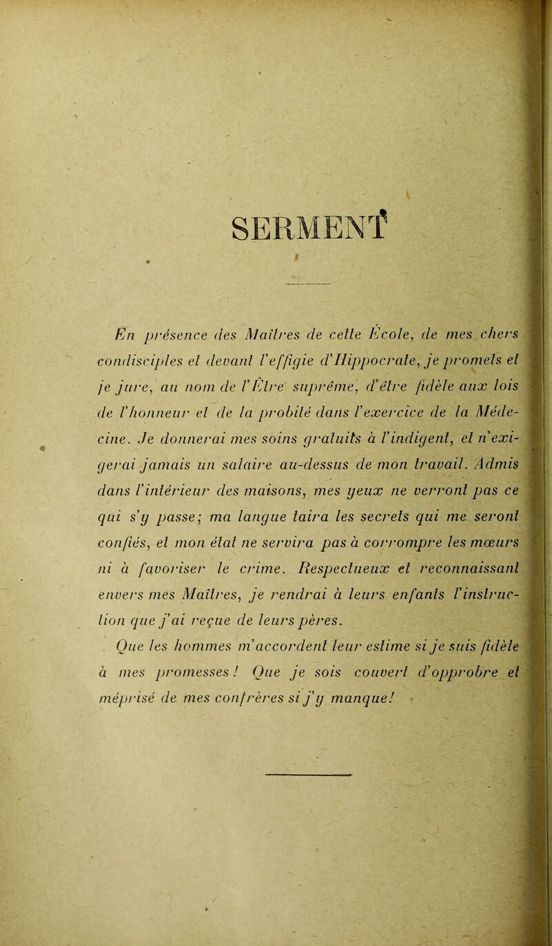 En présence des Maîtres de celte Ecole, de mes chers condisciples et devant l’effigie d'Hippocrate, je promets et je jure, au nom de VEtre suprême, d'être fidèle aux lois de l'honneur et de la probité dans l'exercice de la Méde- cine. ,1e donner ai mes soins gratuits à V indigent, et n’exi- gerai jamais un salaire au-dessus de mon travail. Admis dans l’intérieur des maisons, mes geux ne verront pas ce qui s’g passe; ma langue taira les secrets qui me seront confiés, et mon état ne servira pas à corrompre les mœurs ni à favoriser le crime. Respectueux et reconnaissant envers mes Maîtres, je rendrai à leurs enfants l’instruc- tion que j’ai reçue de leurs pères. Que les hommes m accordent leur estime si je suis fidèle à mes promesses ! Que je sois couvert d’opprobre et méprisé de mes confrères si j’g manque!