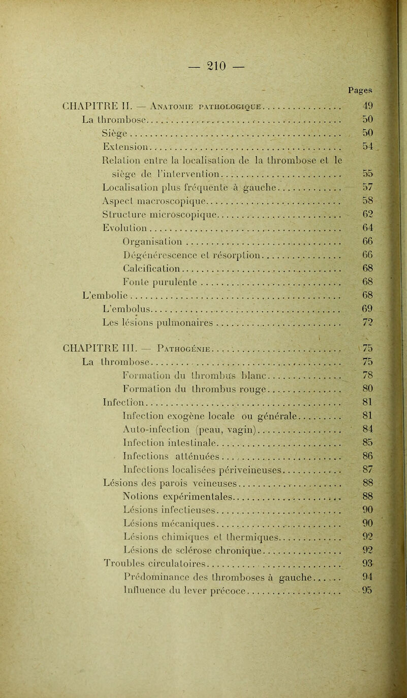 Pages CHAPITRE II.—Anatomie pathologique 49 La thrombosé . 50 Siège 50 Extension 54 Relation entre la localisation de la thrombose et le siège de l’intervention 55 Localisation plus fréquente à gauche 57 Aspect macroscopique 58 Structure microscopique 62 Evolution 64 Organisation 66 Dégénérescence et résorption 66 Calcification 68 Fonte purulente 68 L’embolie 68 L’embolus 69 Les lésions pulmonaires , 72 I v CHAPITRE III. — Pathogénie 75 La thrombose 75 Formation du thrombus blanc 78 Formation du thrombus rouge 80 Infection 81 Infection exogène locale ou générale 81 Auto-infection (peau, vagin) 84 Infection intestinale 85 Infections atténuées 86 Infections localisées périveineuses 87 Lésions des parois veineuses , 88 Notions expérimentales * 88 Lésions infectieuses 90 Lésions mécaniques 90 Lésions chimiques et thermiques 92 Lésions de sclérose chronique 92 Troubles circulatoires 914 Prédominance des thromboses à gauche...... 94 Influence du lever précoce 95