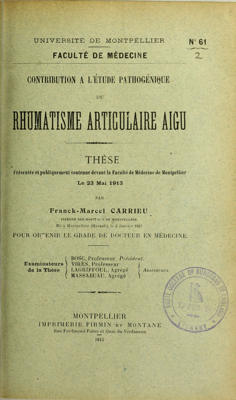 UNIVERSITÉ DE MONTPELLIER FACULTÉ DE MÉDECINE THESE l'réscDlée et publiquement soutenue devant la Faculté de Médecine de Montpellier Le 23 Mai 1913 I PAR Franck-Marcel CARRIEU INTERNE UES HOPITAUX UE AIONIPELI.TEB Né à Montpellier (Hérault), le 3 Janvier 1887 POUR ob;.^enir le grade de docteur en médecine Examinateurs de la Thèse MONTPELLIER IMPRIMERIE FIRMIN et MONTANE Rue Ferdinaiul-Fabre et Quai du Verdanson 1913 ( BOSC, Professeur, Présidpnt. 1 VIRES, Professeur ) I LAGPiIFFOUL, Agrégé > Assesseurs. ( MASSABUAU, Agrégé ) X