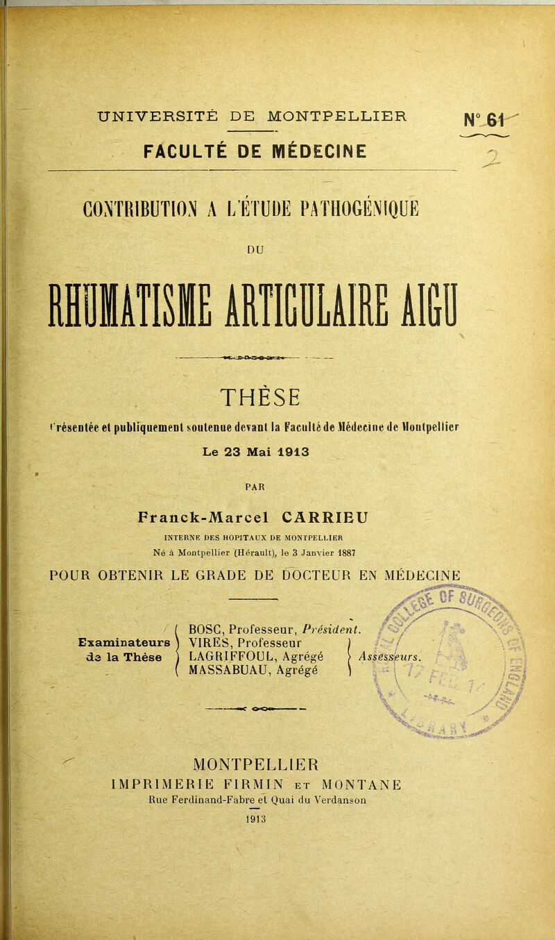 U: %- î r UNIVERSITÉ DE MONTPELLIER N“ 61 FACULTÉ DE MÉDECINE GO.NTRIBUTION A L’ETUDE PATHOGEiNIQÜE DU II THÈSE Eréseotée el publiquement soutenue devant la Faculté de Médecine de Montpellier Le 23 Mai 1913 PAR Franck-Marcel CARRIEU INTERNE DES HOPITAUX DE MONTPELLIER Né à Montpellier (Hérault), le 3 Janvier 1887 POUR OBTENIR LE GRADE DE DOCTEUR EN MÉDECINE SF BOSG, Professeur, Président. Examinateurs \ VIRES, Professeur de la Thèse J LAGIUFFOUL, Agrégé MASSABUAU, Agrégé Assesseurs. MONTPELLIER IMPRIMERIE FIRMIN et MONTANE Rue Ferdinand-Fabre et Quai du Verdanson 1913