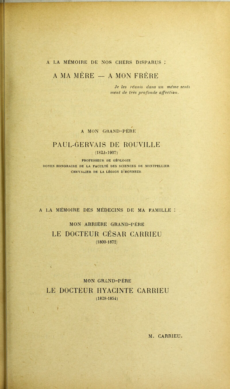 A LA MÉMOIRE DE NOS CHERS DISPARUS : A MA MÈRE — A MON FRÈRE Je les réunis dans un même senti ment de très profonde affection. A MON GRAND-PÈRE PAUL-GERVAIS DE ROUVILLE (1823-1907) PROFESSEUR DE GÉOLOGIE DOYEN HONORAIRE DE LA FACULTÉ DES SCIENCES DE MONTPELLIER CHEVALIER DE LA LÉGION D’hONNEUR A LA MÉMOIRE DES MÉDECINS DE MA FAMILLE : MON ARRIÉRE GRAND-PÈRE LE DOCTEUR CÉSAR CARRIEU (1800-1872) MON GRAND-PÉRE LE DOCTEUR HYACINTE CARRIEU (1828-1854)