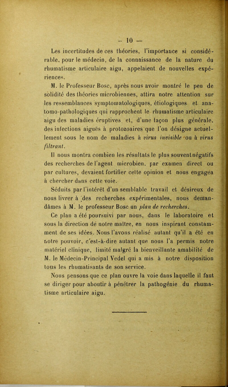 Les incertitudes de ces théories, l’importance si considé- rable, pour le médecin, de la connaissance de la nature du rhumatisme articulaire aigu, appelaient de nouvelles expé- riences. M. le Professeur Bosc, après nous avoir montré le peu de solidité des théories microbiennes, attira notre attention sur les ressemblances symptomatologiques, étiologiques et ana- tomo-pathologiques qui rapprochent le rhumatisme articulaire aigu des maladies éruptives, et, d’une façon plus générale, ^ des infections aiguës à protozoaires que l’on désigne actuel- lement sous le nom de maladies à virus invisible ou à virus filtrant. Il nous montra combien les résultats le plus souvent négatifs des recherches de l’agent microbien, par examen direct ou par cultures, devaient fortifier celte opinion et nous engagea à chercher dans cette voie. ‘ Séduits par l’intérêt d’un semblable travail et désireux de nous livrer à'des recherches expérimentales, nous deman- dâmes à M. le professeur Bosc un plan de recherches. y Ce plan a été poursuivi par nous, dans le laboratoire et ^ sous la direction dé notre maître, en nous inspirant constam- • ment de ses idées. Nous l’avons réalisé autant qu’il a été en ; notre pouvoir, c’est-à-dire autant que nous l’a permis notre matériel clinique, limité malgré la bienveillante amabilité de / M. le Médecin-Principal Vedel qui a mis à notre disposition tous les rhumatisants de son service. Nous pensons que ce plan ouvre la voie dans laquelle il faut ; se diriger pour aboutir à pénétrer la pathogénie du rhuma- \'- tisme articulaire aigu. ‘î