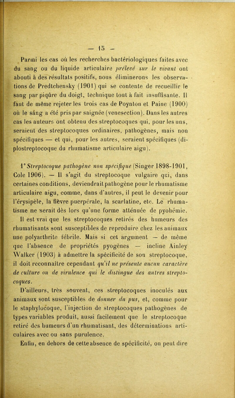 Parmi les cas où les recherches bactériologiques faites avec du sang ou du liquide articulaire prélevé sur le vivant ont abouti à des résultats positifs, nous éliminerons les observa- tions de Predtchensky (1901) qui se contente de recueillir le sang par piqûre du doigt, technique tout à fait insuffisante. Il faut de même rejeter les trois cas de Poynton et Paine (1900) où le sâng a été pris par saignée (venesection),. Dans les autres cas les auteurs ont obtenu des streptocoques qui, pour les uns, seraient des streptocoques ordinaires, pathogènes, mais non spécifiques — et qui, pour les autres, seraient spécifiques (di- plostreptocoque du rhumatisme articulaire aigu). V Streptocoque pathogène non spécifique (Singer 1898-1901, Gole 1906). — Il s’agit du streptocoque vulgaire qui, dans certaines conditions, deviendrait pathogène pour le rhumatisme articulaire aigu, comme, dans d’autres, il peut le devenir pour l’érysipèle, la fièvre puerpérale, la scarlatine, etc. Le rhuma- tisme ne serait dès lors qu’une forme atténuée de pyohémie. 11 est vrai que les streptocoques retirés des humeurs des rhumatisants sont susceptibles de reproduire chez les animaux une polyarthrite fébrile. Mais si cet argument — de même que l’absence de propriétés pyogènes — incline Ainley Walker (1903) à admettre la spécificité de son streptocoque, il doit reconnaître cependant qu'il ne présente aucun caractère de culture ou de virulence qui le distingue des autres strepto- coques. D’ailleurs, très souvent, ces streptocoques inoculés aux animaux sont susceptibles de donner du pus, et, comme pour le staphylocoque, l’injection de streptocoques pathogènes de types variables produit, aussi facilement que le streptocoque retiré des humeurs d’un rhumatisant, des déterminations arti- culaires avec ou sans purulence. Enfin, en dehors de cetteabsence de spécificité, on peut dire