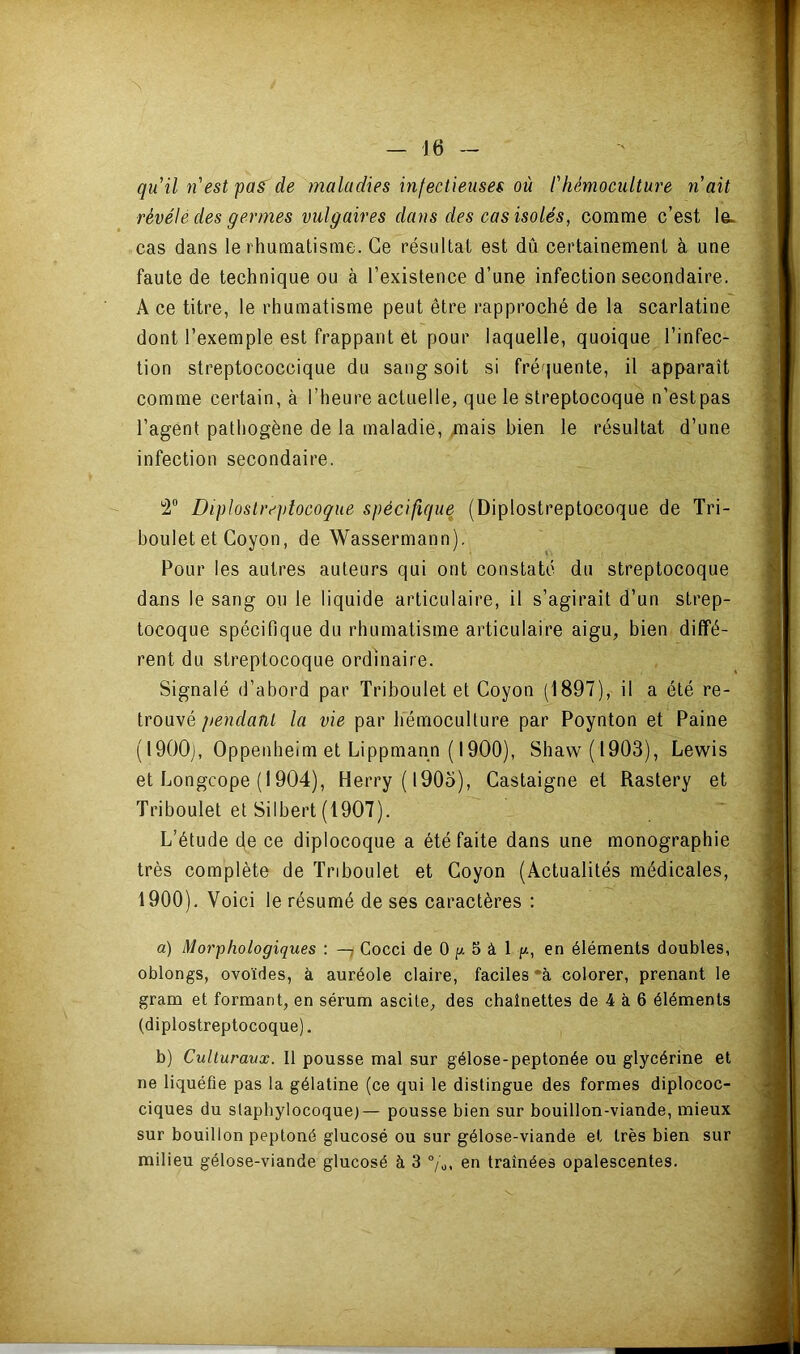 qu'il n'est pas^ de maladies infectieuses où l'hémoculture n'ait révélé des germes vulgaires dans des cas isolés, comme c’est le> cas dans le rhumatisme. Ce résultat est dû certainement à une faute de technique ou à l’existence d’une infection secondaire. A ce titre, le rhumatisme peut être rapproché de la scarlatine dont l’exemple est frappant et pour laquelle, quoique l’infec- tion streptococcique du sang soit si fréquente, il apparaît comme certain, à l’heure actuelle, que le streptocoque n’estpas l’agent pathogène de la maladie, /nais bien le résultat d’une infection secondaire. 2® Diplostreptocoque spécifique (Diplostreptocoque de Tri- boulet et Coyon, de Wassermann). Pour les autres auteurs qui ont constaté du streptocoque dans le sang ou le liquide articulaire, il s’agirait d’un strep- tocoque spécifique du rhumatisme articulaire aigu, bien diffé- rent du streptocoque ordinaire. Signalé d’abord par Triboulet et Coyon (1897), il a été re- trouvé pendant la vie par hémoculture par Poynton et Paine ( I900j, Oppenheim et Lippmann ( 1900), Shaw(l903), Lewis et Longcope (1904), Herry(l90o), Castaigne et Rastery et Triboulet et Silbert (1907). L’étude de ce diplocoque a été faite dans une monographie très complète de Triboulet et Coyon (Actualités médicales, 1900). Voici le résumé de ses caractères : a) Morphologiques : —7 Cocci de 0 5 â 1 //, en éléments doubles, oblongs, ovoïdes, à auréole claire, faciles *à colorer, prenant le gram et formant, en sérum ascite, des chaînettes de 4 à 6 éléments (diplostreptocoque). b) Culturaux. Il pousse mal sur gélose-peptonée ou glycérine et ne liquéfie pas la gélatine (ce qui 1e distingue des formes diplococ- ciques du staphylocoque)— pousse bien sur bouillon-viande, mieux sur bouillon peptoné glucosé ou sur gélose-viande et très bien sur milieu gélose-viande glucosé à 3 °/'o. en traînées opalescentes.