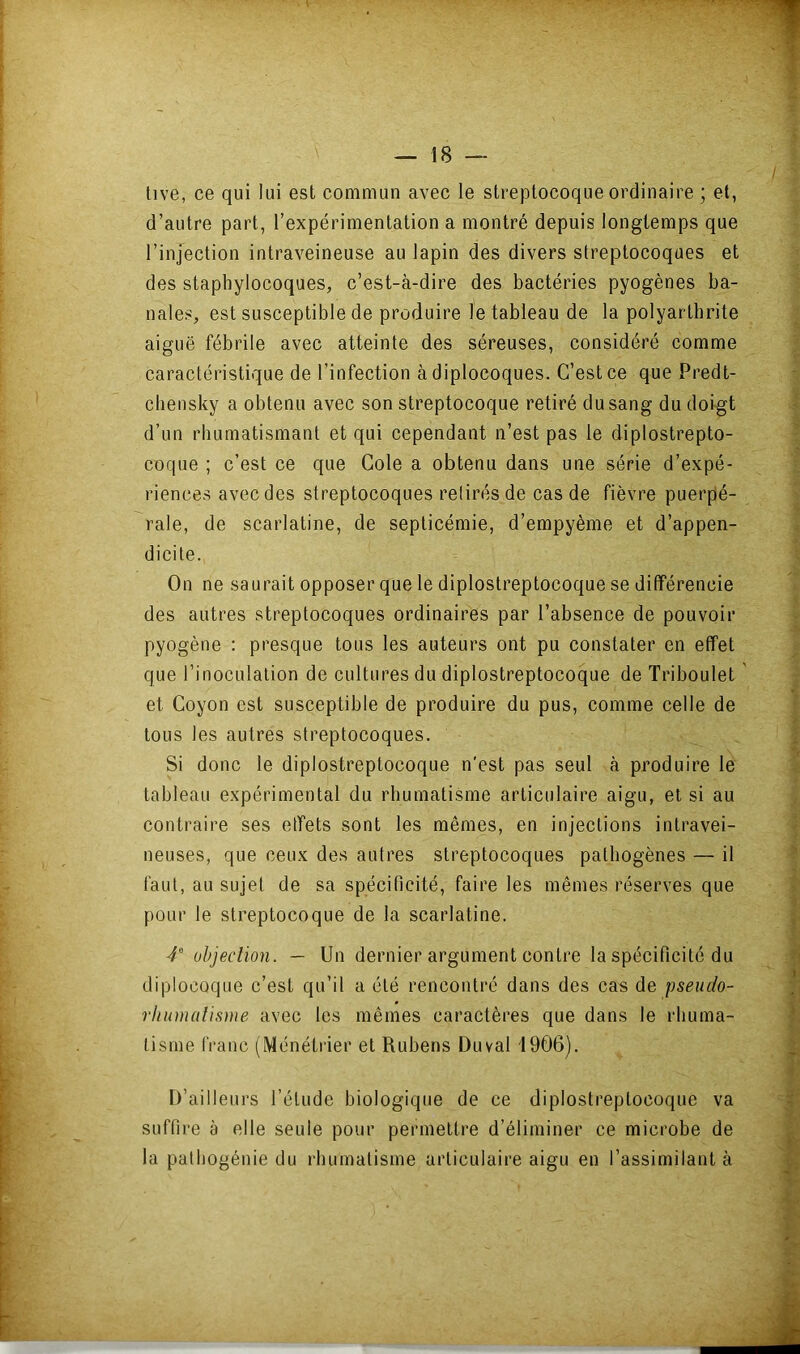 tive, ce qui lui est commun avec le streptocoque ordinaire ; et, d’autre part, l’expérimentation a montré depuis longtemps que l’injection intraveineuse au lapin des divers streptocoques et des staphylocoques, c’est-à-dire des bactéries pyogènes ba- nales, est susceptible de produire le tableau de la polyarthrite aiguë fébrile avec atteinte des séreuses, considéré comme caractéristique de l’infection à diplocoques. C’est ce que Predt- chensky a obtenu avec son streptocoque retiré du sang du doigt d’un rhumatismant et qui cependant n’est pas le diplostrepto- coque ; c’est ce que Cole a obtenu dans une série d’expé- riences avec des streptocoques retirés de cas de fièvre puerpé- rale, de scarlatine, de septicémie, d’empyème et d’appen- dicite. On ne saurait opposer que le diplostreptocoque se différencie des autres streptocoques ordinaires par l’absence de pouvoir pyogène : presque tous les auteurs ont pu constater en effet que l’inoculation de cultures du diplostreptocoque de Triboulet et Coyon est susceptible de produire du pus, comme celle de tous les autres streptocoques. Si donc le diplostreptocoque n'est pas seul à produire le tableau expérimental du rhumatisme articulaire aigu, et si au contraire ses etfets sont les mêmes, en injections intravei- neuses, que ceux de.s autres streptocoques pathogènes — il faut, au sujet de sa spécificité, faire les mêmes réserves que pour le streptocoque de la scarlatine. 4 übjeclion. — Un dernier argument contre la spécificité du diplocoque c’est qu’il a été rencontré dans des cas de pseudo- rliinnalisme avec les mêmes caractères que dans le rhuma- tisme franc (Ménétrier et Rubens Duval 1906). D’ailleurs l’élude biologique de ce diplostreptocoque va suffire à elle seule pour permettre d’éliminer ce microbe de la pathogénie du rhumatisme articulaire aigu en l’assimilant à