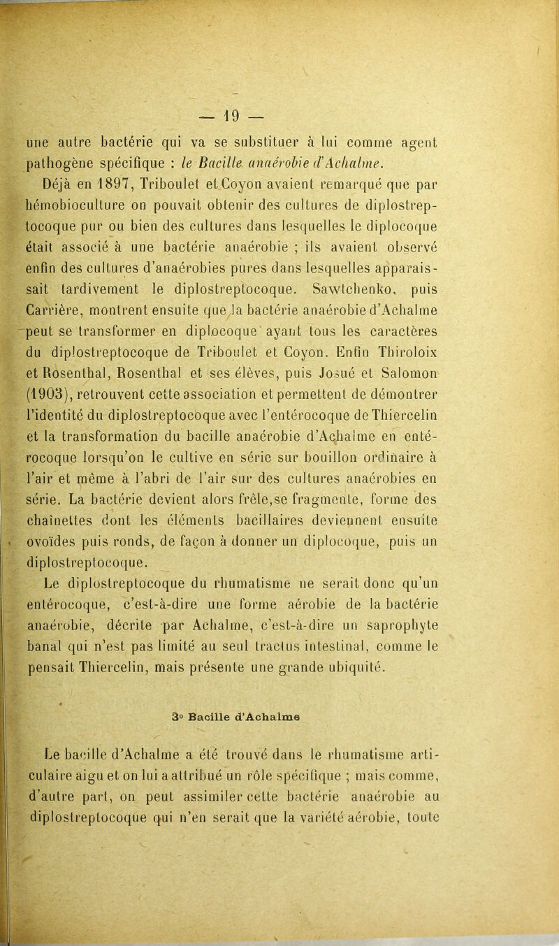 une autre bactérie qui va se substituer à lui comme agent pathogène spécifique : le Bacille anaérobie d'Aclialme. Déjà en 1897, Triboulet etCoyon avaient remarqué que par hémobioculture on pouvait obtenir des cultures de diplostrep- tocoque pur ou bien des cultures dans lesquelles le diplocoque était associé à une bactérie anaérobie ; ils avaient observé enfin des cultures d’anaérobies pures dans lesquelles apparais- sait tardivement le diplostreptocoque. Sawtcbenko, puis Carrière, montrent ensuite que^la bactérie anaérobie d’Aclialme peut se transformer en diplocoque'ayant tous les caractères du diplostreptocoque de Triboulet et Coyon. Enfin Tbiroloix etRosenthal, Rosenthal et ses élèves, puis Josué et Salomon (1903), retrouvent cette association et permettent de démontrer l’identité du diplostreptocoque avec l’entérocoque de Thiercelin et la transformation du bacille anaérobie d’Aclialme en enté- y. rocoque lorsqu’on le cultive en série sur bouillon ordinaire à l’air et même à l’abri de l’air sur des cultures anaérobies en série. La bactérie devient alors frêle,se fragmente, forme des chaînettes dont les éléments bacillaires deviennent ensuite ovoïdes puis ronds, de façon à donner un diplocoque, puis un diplostreptocoque. Le diplostreptocoque du rbumatisme ne serait donc qu’un entérocoque, c’est-à-dire une forme aérobie de la bactérie anaéi’übie, décrite par Acbalme, c’est-à-dire un saprophyte banal qui n’est pas limité au seul traclus intestinal, comme le pensait Thiercelin, mais présente une grande ubiquité. 3° Bacille d’Achalme Le bacille d’Aclialme a été trouvé dans le rhumatisme arti- culaire aigu et on lui a attribué un rôle spécifique ; mais comme, d’autre part, on peut assimiler cette bactérie anaérobie au diplostreptocoque qui n’en serait que la variété aérobie, toute