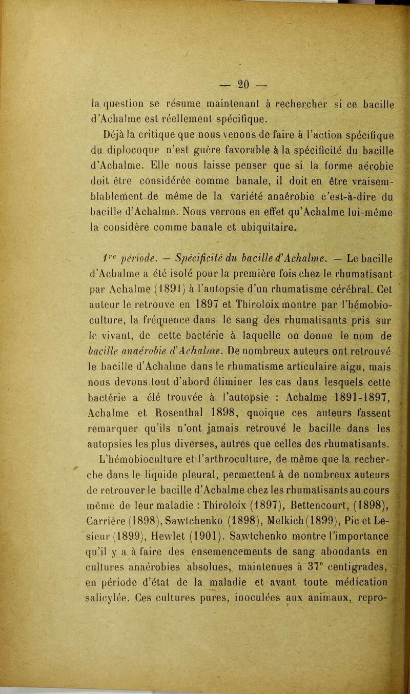 2Ô — la question se résume maintenant à rechercher si ce bacille d’Achalme est réellement spécifique. Déjà la critique que nous venons de faire à l’action spécifique du diplocoque n’est guère favorable à la spécificité du bacille d’Achalme. Elle nous laisse penser que si la forme aérobie doit être considérée comme banale, il doit en être vraisem- blablement de même de la variété anaérobie c’est-à-dire du bacille d’Acbalme. Nous verrons en effet qu’Achalme lui-même la considère comme banale et ubiquitaire. /'’« période. — Spécificilé du bacille d'Achalme. — Le bacille d’Achalme a été isolé pour la première fois chez le rhumatisant par Achalme (1891) à l’autopsie d’un rhumatisme cérébral. Cet auteur le retrouve en 1897 et Thiroloix montre par l’hémobio- culture, la fréquence dans le sang des rhumatisants pris sur le vivant, de cette bactérie à laquelle on donne le nom de bacille anaérobie d'Achalme. De nombreux auteurs ont retrouvé le bacille d’Acbalme dans le rhumatisme articulaire aigu, mais nous devons tout d’abord éliminer les cas dans lesquels cette bactérie a élé trouvée à l’autopsie : Achalme 1891-1897, Achalme et Rosenthal 1898, quoique ces auteurs fassent remarquer qu’ils n’ont jamais retrouvé le bacille dans les autopsies les plus diverses, autres que celles des rhumatisants. ,4 L’hémobioculture et l’arthroculture, de même que la recher- che dans le liquide pleural, permettent à de nombreux auteurs ^ , de retrouver le bacille d’Achalme chez les rhumatisants au cours i même de leur maladie : Thiroloix (1897), Bettencourt, (1898), ^ Carrière (1898), Sawfchenko (1898), Melkich (1899), Pic et Le- 1 sieur (1899), Hewdet (1901). Sawtchenko montre l’importance P qu’il y a à faire des ensemencements de sang abondants en cultures anaérobies absolues, maintenues à 37® centigrades, ^ en période d’état de la maladie et avant toute médication fj| salicylée. Ces cultures pures, inoculées aux animaux, repro- M