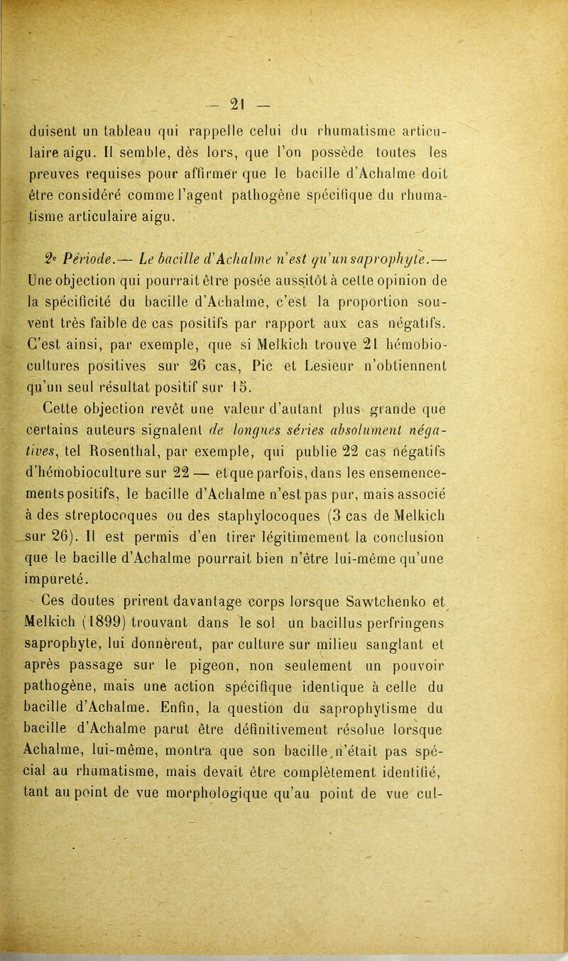 duisent un tableau qui rappelle celui du rhumatisme articu- laire aigu. Il semble, dès lors, que l’on possède toutes les preuves requises pour affirmer que le bacille d’Achalme doit être considéré comme l’agent pathogène spécifique du rhuma- tisme articulaire aigu. 2' Période.— Le bacille d’Achalme n’est qu’un saprophyte.— Une objection qui pourrait être posée aussitôt à cette opinion de la spécificité du bacille d’Achalme, c’est la proportion sou- vent très faible de cas positifs par rapport aux cas négatifs. C’est ainsi, par exemple, que si Melkich trouve 21 hémobio- cultures positives sur 26 cas. Pic et Lesieur n’obtiennent qu’un seul résultat positif sur 16. Cette objection revêt une valeur d’autant plus grande que certains auteurs signalent de longues séries absolument néga- tives, tel Rosenthal, par exemple, qui publie 22 cas négatifs d’hémobioculture sur 22 — etque parfois, dans les ensemence- ments positifs, le bacille d’Aclialme n’estpas pur, maisassocié à des streptocoques ou des staphylocoques (3 cas de Melkich ^.sur 26). Il est permis d’en tirer légitimement la conclusion que le bacille d’Achalme pourrait bien n’Atre lui-même qu’une impureté. Ces doutes prirent davantage corps lorsque Sawtchenko et Melkich ( 1899) trouvant dans le sol un bacillus perfringens saprophyte, lui donnèrent, par culture sur milieu sanglant et après passage sur le pigeon, non seulement un pouvoir pathogène, mais une action spécifique identique à celle du bacille d’Achalme. Enfin, la question du saprophytisme du bacille d’Achalme parut être définitivement résolue lorsque Achalme, lui-même, montra que son bacille n’était pas spé- cial au rhumatisme, mais devait être complètement identifié, tant au point de vue morphologique qu’au point de vue cul-