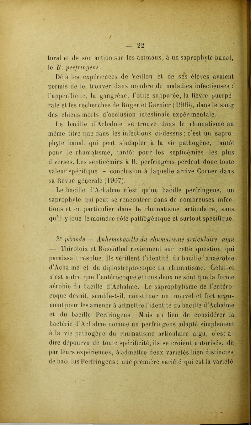 tural et de son action sur les animaux, à un saprophyte banal, le B. perfringens. Déjà les expériences de Veillon et de ses élèves avaient permis de le trouver dans nombre de maladies infectieuses : l’appendicite, la gangrène, l’otite snppurée, la fièvre puerpé- rale et les recherches de Roger et Garnier (1906), dans le sang des chiens morts d’occlusion intestinale expérimentale. Le bacille d’Achalme se trouve dans le rhumatisme au même titre que dans les infections ci-dessus ; c’est un sapro- phyte banal, qui peut s’adapter à la vie pathogène, tantôt pour le rhumatisme, tantôt pour les septicémies les plus diverses. Les septicémies à B. perfringens perdent donc toute valeur spécifique - conclusion à laquelle arrive Corner dans sa Revue géi)érale( 1907). Le bacille d’Achalme n’est qu’un bacille perfringens, un saprophyte qui peut se rencontrer dans de nombreuses infec- tions et en particulier dans le rhumatisme articulaire, sans qu’il yjoLie le moindre rôle pathogénique et surtout spécifique. 3' période — Anhémobacille du rliumalisme articulaire aigu — Thiroloix et Rosenthal reviennent sur cette question qui paraissait résolue. Ils vérifient l’identité du bacille anaérobie d’Achalme et du diplostreptocoque du rhumatisme. Celui-ci n’est autre que l’entérocoque et tous deux ne sont que la forme aérobie du bacille d’Acbalme. Le saprophytisme de l’entéro- coque devait, semble-t-il, constituer un nouvel et fort argu- ment poni' les amener à admettre l’identité du bacille d’Achalme et du bacille Perfringens. Mais au lieu de considérer la bactérie d’Achalme comme un perfringens adapté simplement à la vie pathogène du rhumatisme articulaire aigu, c’est-à- dire dépourvu de toute spécificité, ils se croient autorisés, de, par leurs expériences, à admettre deux variétés bien distinctes de bacillus Perfringens : une première variété qui est la variété