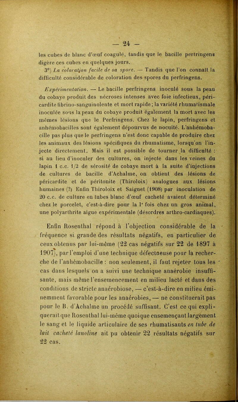 les cubes de blanc d’œuf coagulé, tandis que le bacille perlringene digère ces cubes en quelques jours. 3®) La coloration facile de sa spore. — Tandis que l’on connaît la difficulté considérable de coloration des spores du perfringens. Expérimentation. — Le bacille perfringens inoculé sous la peau du cobaye produit des nécroses intenses avec foie infectieux, péri- cardite fibrino-sanguinolente et mort rapide ; la variété rhumatismale inoculée sous la peau du cobaye produit également la mort avec les mêmes lésions que le Perfringens. Chez le lapin, perfringens et anhéraobacilles sont également dépourvus de nocuité. L’anhémoba- cille pas plus que le perfringens n’est donc capable de produire chez les animaux des lésions spécifiques du rhumatisme, lorsqu’on l’in- jecte directement. Mais il est possible de tourner la difficulté : si au lieu d’inoculer des cultures, on injecte dans les veines du lapin 1 c.c. 1/2 de sérosité de cobaye mort à la suite d’injections de cultures de bacille d’Achalme, on obtient des lésions de péricardite et de péritonite (Thiroloix) analogues aux lésions humaines (?) Enfin Thiroloix et Saignet (1908) par inoculation de 20 c.c. de culture en tubes blanc d’œuf cacheté avaient déterminé chez le porcelet, c’est-à-dire pour la 1' fois chez un gros animal, une polyarthrite aigue expérimentale (désordres arthro-cardiaques). Enfin Rosenlhai répond à l’objection considérable de la fréquence si. grande des résultats négatifs, en particulier de ceux obtenus par lui-même (22 cas négatifs sur 22 de 1897 à 1907), par l’emploi d’une technique défectueuse pour la recher- che de l’anhémobacille : non seulement, il faut rejeter tous les cas dans lesquels on a suivi une technique anaérobie insuffi- sante, mais même l’ensemencement en milieu lacté et dans des conditions de stricte anaérobiose, — c’est-à-dire en milieu émi- nemment favorable pour les anaérobies, — ne constituerait pas pour le B. d’Achalme un procédé suffisant. C’est ce qui expli- queraitque Rosenthal lui-même quoique ensemençant largement le sang et le liquide articulaire de ses rhumatisants tube de lait cacheté lanoline ait pu obtenir 22 résultats négatifs sur 22 cas.