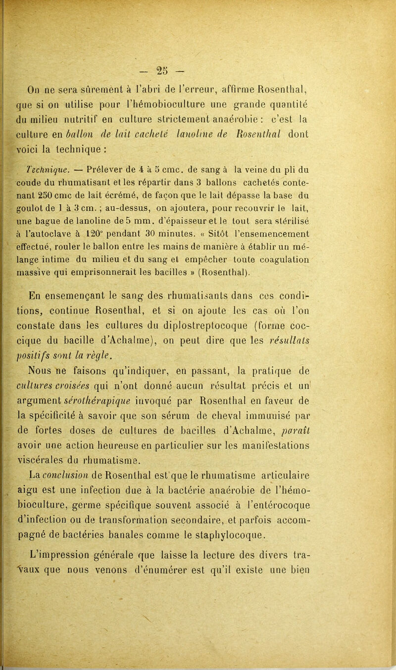 On ne sera sûrement à l’abri de l’erreur, affirme Rosenthal, que si on utilise pour l’hémobioculture une grande quantité du milieu nutritif en eulture strictement anaérobie : c’est la culture en ballon de lait cacheté laitoline de Rosenthal dont voici la technique : Technique. — Prélever de 4 à 5 cmc. de sang à la veine du pli du coude du rhumatisant et les répartir dans 3 ballons cachetés conte- nant 250 cmc de lait écrémé, de façon que le lait dépasse la base du goulot de 1 à 3 cm. ; au-dessus, on ajoutera, pour recouvrir le lait, une bague de lanoline de 5 mm. d’épaisseur et le tout sera stérilisé à l’autoclave à 120“ pendant 30 minutes. « Sitôt l’ensemencement effectué, rouler le ballon entre les mains de manière à établir un mé- lange intime du milieu et du sang et empêcher toute coagulation massive qui emprisonnerait les bacilles » (Rosenthal). En ensemençant le sang des rhumatisants dans ces condi- tions, continue Rosenthal, et si on ajoute les cas où l’on constate dans les cultures du diplostreptocoque (forme coc- cique du bacille d’Achalme), on peut dire que les résultats positifs sont la règle. Nous ne faisons qu’indiquer, en passant, la pratique de cultures croisées qui n’ont donné aucun résultat précis et un cirgüment sérothérapique invoqué par Rosenthal en faveur de la spécificité à savoir que son sérum de cheval immunisé par de fortes doses de cultures de bacilles d’Achalme, paraît avoir une action heureuse en particulier sur les manifestations viscérales du rhumatisme. Lsi conclusion de Rosenthal est que le rhumatisme articulaire aigu est une infection due à la bactérie anaérobie de l’hémo- bioculture, germe spécifique souvent associé à l’entérocoque d’infection ou de transformation secondaire, et parfois accom- pagné de bactéries banales comme le staphylocoque. L’impression générale que laisse la lecture des divers tra- vaux que nous venons d’énumérer est qu’il existe une bien