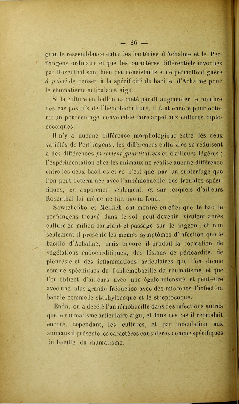 - — grande ressemblance entre les bactéries d’Achalme et le Per- fringens ordinaire et que les caractères différentiels invoqués par Rosenthal sont bien peu consistants et ne permettent guère à priori de penser à la spécificité du bacille d’Achalme pour le rbumatisme ai-ticulaire aigu. Si la culture en ballon cacheté paraît augmenter le nombre des cas positifs de l’hémobioculture, il faut encore pour obte- nir un pourcentage convenable faire appel aux cultures diplo- cocciques. 11 n’y a aucune différence morphologique entre les deux variétés de Perfringens; les différences culturales se réduisent à des différences purement jjiianlitalives el d’ailleurs légères ; l’expérimentation chez lesani.maux ne réalise aucune différence entre les deux bacilles et ce n’est que par un subterfuge que l’on peut déterminer avec l’anhémobacille des troubles spéci- fiques, en apparence seulement, et sur lesquels d’ailleurs Rosenthal lui-même ne fait aucun fond. Sawtchenko et Melkich ont montré en effet que le bacille perfringens trouvé dans le sol peut devenir virulent après culture en milieu sanglant et passage sur le pigeon ; et non seulement il présente les mêmes symptômes d’infection que le bacille d’x\chalme, mais encore il produit la formation de végétations endocarditiques, des lésions de péricardite, de pleui'ésie et des inflammations articulaires que l’on donne comme spécifiques de l’anhémobacille du rhumatisme, et que l’on obtient d’ailleurs avec une égale intensité et peut-être avec une plus grande fréquence avec des microbes d’infection banale comme le staphylocoque et le streptocoque. Enfin, on a décélé l’anhémobacille dans des infections autres que le rhumatisme articulaire aigu, et dans ces cas il reproduit encore, cependant, les cultures, et par inoculation aux animaux il présente les caractères considérés comme spécifiques du bacille du rhumatisme.