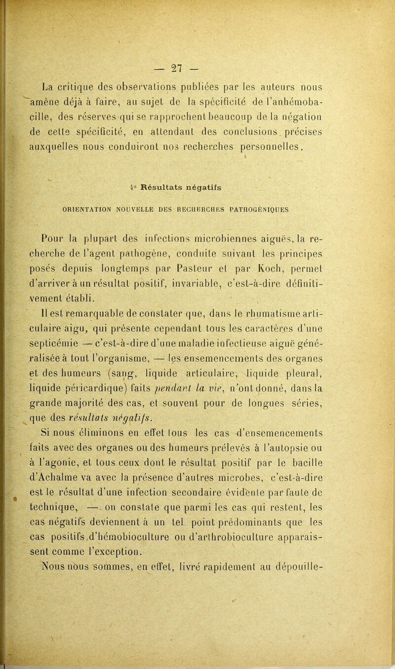 La critique des observations publiées par les auteurs nous amène déjà à faire, au sujet de la spécificité de l’anhémoba- cille, des réserves qui se rapprochent beaucoup de la négation de cette spécificité, en attendant des conclusions précises auxquelles nous conduiront nos recherches personnelles. 4“ Résultats négatifs ORIENTATION NOUVELLE DES RECHERCHES PATHOGÉNIQUES Pour la plupart des infeetions microbiennes aiguës, la re- cherche de l’agent pathogène, conduite suivant les principes posés depuis longtemps par Pasteur et par Koch, permet d’arriver à un résultat positif, invariable, c’est-à-dire définiti- vement établi. H est remarquable de constater que, dans le rhumatisme arti- culaire aigu, qui présente cependant tous les caractères d’une septicémie — c’est-à-dire d’une maladie infectieuse aiguë géné- ralisée à tout l’organisme, — les ensemencements des organes et des humeurs (sang, liquide articulaire, liquide pleural, liquide péricardique) faits pendant la vie, n’ont donné, dans la grande majorité des cas, et souvent pour de longues séries, que des résultats négaUfs. Si nous éliminons en effet tous les cas d’ensemencements faits avec des organes ou des humeurs prélevés à l’autopsie ou à l’agonie, et tous ceux dont le résultat positif par le bacille d’Achalme va avec la présence d’autres microbes, c’est-à-dire est le résultat d’une infection secondaire évidënte partante de technique, — on constate que parmi les cas qui restent, les cas négatifs deviennent à un tel point prédominants que les cas positifs,d’hémohioculture ou d’arthrobioculture apparais- sent comme l’exception. Nous nbus sommes, en effet, livré rapidement au dépouille-