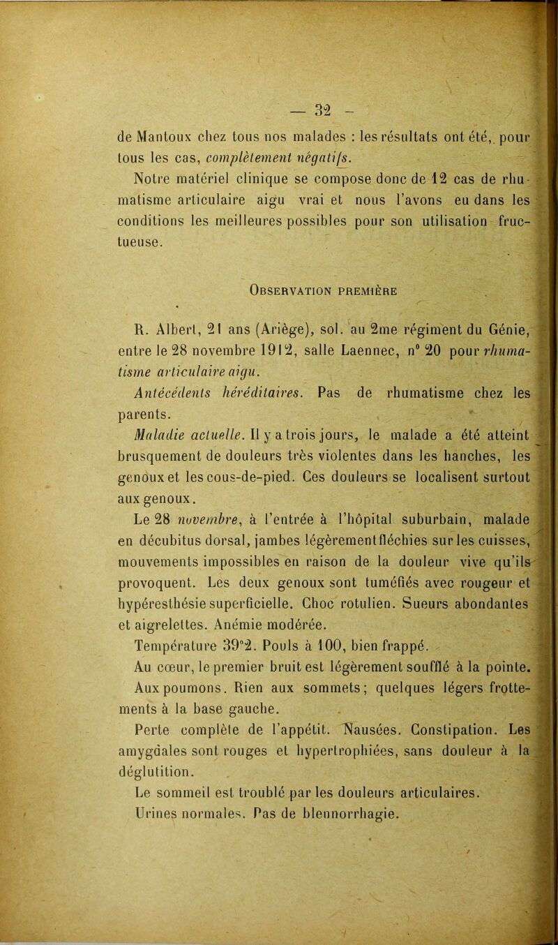 de Mantoux chez tous nos malades : les résultats ont été,, pour tous les cas, complètement négatifs. Notre matériel clinique se compose donc de 12 cas de rhu- matisme articulaire aigu vrai et nous l’avons eu dans les conditions les meilleures possibles pour son utilisation fruc- tueuse. Observation première » R. Albert, 21 ans (Ariège), sol. au 2me régiment du Génie, ^. entre le 28 novembre 1912, salle Laennec, n® 20 'gonc rhuma- tisme articulaire aigu. l> Antécédents héréditaires. Pas de rhumatisme chez les (i î parents. ^ Maladie actuelle. Il Y a. trois ioacs, le malade a été atteint brusquement de douleurs très violentes dans les hanches, les il genoux et les cous-de-pied. Ces douleurs se localisent surtout aux genoux. | Le 28 novembre, à l’entrée à l’hôpital suburbain, malade i en décubitus dorsal, jambes légèrementfléchies sur les cuisses, 1 mouvements impossibles en raison de la douleur vive qu’ils'^ provoquent. Les deux genoux sont tuméfiés avec rougeur et 4 hypéresthésie superficielle. Choc rotulien. Sueurs abondantes i et aigrelettes. Anémie modérée. . 3 Température 39°2. Pouls à 100, bien frappé. ^ Au cœur, le premier bruit est légèrement soufflé à la pointe, w Aux poumons. Rien aux sommets; quelques légers frotte- « ments à la base gauche. a Perte complète de l’appétit. Nausées. Constipation. Les m amygdales sont rouges et hypertrophiées, sans douleur à la M déglutition. « Le sommeil est troublé par les douleurs articulaires. X Urines normales. Pas de blennorrhagie. 9